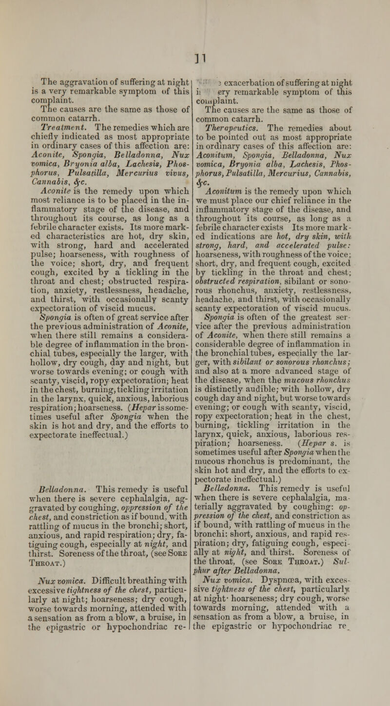 v The aggravation of suffering at night is a very remarkable symptom of this complaint. The causes are the same as those of common catarrh. Treatment. The remedies'which are chiefly indicated as most appropriate in ordinary cases of this affection are: Aconite, Spongia, Belladonna, Nux vomica, Bryonia alba, Lachesis, Phos- phorus, Pulsatilla, Mercurius vivus, Cannabis, SfC. Aconite is the remedy upon which most reliance is to be placed in the in- flammatory stage of the disease, and throughout its course, as long as a febrile character exists. Its more mark- ed characteristics are hot, dry skin, with strong, hard and accelerated pulse; hoarseness, with roughness of the voice; short, dry, and frequent cough, excited by a tickling in the throat and chest; obstructed respira- tion, anxiety, restlessness, headache, and thirst, with occasionally scanty expectoration of viscid mucus. Spongia is often of great service after the previous administration of Aconite, when there still remains a considera- ble degree of inflammation in the bron- chial tubes, especially the larger, with hollow, dry cough, day and night, but worse towards evening; or cough with scanty, viscid, ropy expectoration; heat in the chest, burning, tickling irritation in the larynx, quick, anxious, laborious respiration;hoarseness. (Hepar issome- tiines useful after Spongia when the skin is hot and dry, and the efforts to expectorate ineffectual.) Belladonna. This remedy is useful when there is severe cephalalgia, ag- gravated by coughing, ojjpression of the chest, and constriction as if bound, with rattling of mucus in the bronchi; short, anxious, and rapid respiration; dry, fa- tiguing cough, especially at night, and thirst. Soreness of the throat, (see Sore Throat.) Nux vomica. Difficult breathing with excessive tightness of the chest, particu- larly at night; hoarseness; dry cough, worse towards morning, attended with a sensation as from a blow, a bruise, in the epigastric or hypochondriac re- i exacerbation of suffering at night i; ery remarkable symptom of this complaint. The causes are the same as those of common catarrh. Therapeutics. The remedies about to be pointed out as most appropriate inordinary cases of this affection are: Aconitum, Spongia, Belladonna, Nux vomica, Bryonia alba, Lachesis, Phos- phorus, Pulsatilla, Mercurius, Cannabis, 4*- Aconitum is the remedy upon which we must place our chief reliance in the inflammatory stage of the disease, and throughout its course, as long as a febrile character exists Its more mark - ed indications are hot, dry skin, with strong, hard, and accelerated pulse: hoarseness, with roughness of the voice; short, dry, and frequent cough, excited by tickling in the throat and chest; obstructed respiration, sibilant or sono- rous rhonchus, anxiety, restlessness. headache, and thirst, with occasionally scanty expectoration of viscid mucus. Spongia is often of the greatest ser vice after the previous administration of Aconite, when there still remains a considerable degree of inflammation in the bronchial tubes, especially the lar- ger, vrithsibilant or sonorous rhonchus; and also at a more advanced stage of the disease, when the mucous rhonchus is distinctly audible; with hollow, diy cough day and Dight, but worse towards evening; or cough with scanty, viscid, ropy expectoration; heat in the chest, burning, tickling irritation in the larynx, quick, anxious, laborious res- piration; hoarseness. (Hepar s. is sometimes useful after Spongia when the mucous rhonchus is predominant, the skin hot and dry, and the efforts to ex- pectorate ineffectual.) Belladonna. This remedy is useful when there is severe cephalalgia, ma- terially aggravated by coughing: op- pression of the chest, and constriction as if bound, with rattling of mucus in the bronchi: short, anxious, and rapid res- piration; dry, fatiguing cough, especi- ally at night, and thirst. Soreness of the throat, (see Soke Throat.) Sul- phur after Belladonna. Nux vomica. Dyspnoea, with exces- sive tightness of the chest, particularly at night- hoarseness; dry cough, worse towards morning, attended with a sensation as from a blow, a bruise, in the epigastric or hypochondriac re
