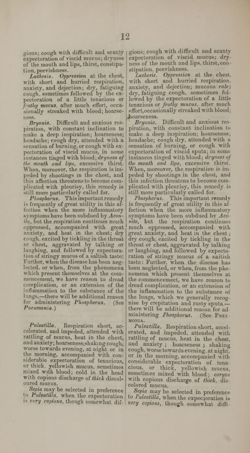 i; cough with difficult aud scanjy expectoration of viscid mucus; dryness of the mouth and lips, thirst, constipa- tion, peevishness. Lachesis. Oppression at the chest, with short and hurried respiration, anxiety, and dejection; dry, fatiguing cough, sometimes followed by the ex- pectoration of a little tenacious or frothy mucus, after much effort, occa- sionally streaked with blood; hoarse- < ess. Bryonia. Difficult and anxious res- piration, with constant inclination to make a deep inspiration; hoarseness; headache; cough dry, attended with a sensation of burning, or cough with cx- I>ectoration of viscid mucus, in some instances tinged with blood; dryness of thr mouth and lips, excessive thirst. When, moreover, the respiration is im- peded by shootings in the chest, and this affection threatens to become com- plicated with pleurisy, Hi is remedy is still more particularly called for. Phosphorus. This important remedy is frequently of great utility in this af- fection when the more inflammatory symptoms have been subdued by Aeon- it the respiration continues much oppressed, accompanied with great anxiety, and heat, in the chest; dry c ;urli excited by tickling in the throat or chest, aggravated by talking or laughing, and followed by expectora- t ion of stringy mucus of a saltish taste: Further, when the disease lias been neg- lected, or when, from the phenomena which present themselves at the com- mencement, we have reason to dread complication, or an extension of the inflammation to the substance of the lungs,—there will be additional reason for administering Phosphorus. (See Pneumonia.) Pulsatilla. Respiration short, ac- celerated, and impeded, attended with rattling of mucus, heat in the chest, andanxiety;hoarseness;shaking cough, worse towards evening, at night or in the morning, accompanied with con- siderable expectoration of tenacious, or thick, yellowish mucus, semetimes mixed with blood; cold in the head with copious discharge of thick discol- oured mucus. Septa may be selected in preference to Pulsatilla, when the expectoration i- very copious, though somewhat dif- gions; cough with difficult and scanty expectoration of viscid mucus; dry nr-- of the mouth and lips, thirst,con- stipation, peevishness. Lachesis. Oppression at the chest, with short and hurried respiration, anxiety, and dejection; mucous rale; dry, fatiguing cough, sometimes fol- lowed by the expectoration of a little tenacious or frothy mucus, after much effort.occasionally streaked with blood; Jioarseness. Bryonia. Difficult and anxious res- piration, with constant inclination to make a deep inspiration; hoarseness, headache; cough dry, attended with a sensation of burning, or cough with expectoration of viscid sputa; in some instances tinged with blood; dryness of the mouth and lips, excessive thirst. When, moreover, the respiration is im peded by shootings in the chest, and this infection threatens to become com plicated with pleurisy, this remedy is still more particularly called for. Phosphorus. This important remedy is frequently of great utility in this at fection when the more inflammatory symptoms have been subdued by Aco- nite, but the respiration continues much oppressed, accompanied with great anxiety, and heat in the chest; dry cough, excited by tickling in the throat or chest, aggravated by talking or laughing, and followed by expecto- ration of stringy mucus of a saitish taste: Further, when the disease has been neglected, or when, from the phe- nomena which present themselves at the commencemect, we have reason to dread complication, or an extension of the inflammation to the substance of the lungs, which we generally recog- nise by crepitation and rusty sputa — there will be additional reason for ad ministering Phosphorus. (See Pnki - MONIA. Pulsatilla. Respiration short, accel- erated, and impeded, attended with rattling of mucus, heat in the chest, and anxiety ; hoarseness ; shaking cough, worse towards evening, at night, or in the morning, accompanied with considerable expectoration of tena cious, or thick, yellowish mucus, sometimes mixed with blood; coryzn with copious discharge of thick, dis colored mucus. Sepia may be selected in preference to Pulsatilla, when the expectoration is very copious, though somewhat diffi-