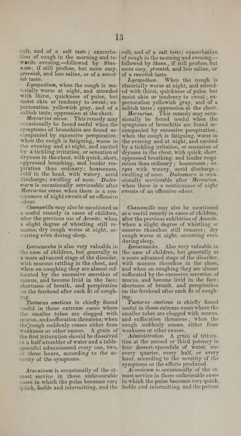 and of a salt taste ; exacerba- tion of cough in the morning and to- wards evening,—followed by Stan- num; if still profuse, but more easy, f/reenish, and less saline, or of a sweet- ish taste. Lycopodium, when the cough is ma- terially worse at night, and attended with thirst, quickness of pulse, but moist skin or tendency to sweat; ex- pectoration yellowish gray, and of a s Ltish taste; oppression at the chest. Mercurius vious. This remedy may ionally be found useful when the symptoms of bronchitis are found ac- companied by excessive perspiration; when the cough is fatiguing, worse in the evening and at night, and excited by a tickling irritation, or sensatienof dryness in the chest, with quick, short, oppressed breathing, and louder res- piration than ordinary; hoarseness, cold in the head, with watery, acrid discharge; swelling of nose. Dulca- mara is occasionally serviceable after Mercurius vivus, when there is a con- tinuance of night sweats of an offensive odour. Ckamomilla may also be mentioned as ;i useful remedy in cases of children, after the previous use of Aconite, when :i slight degree of whistling still re- mains; dry cough worse at night, oc- curring even during sleep. Ipecacuanha is also very valuable in the case of children, but generally at a more advanced stage of the disorder, witli mucous rattling in the chest, and when on coughing they are almost suf- focated by the excessive secretion of mucus, and become livid in the face; shortness of breath, and perspiration on the forehead after each fit of cough- Tartarus emeticus is chiefly found useful in those extreme cases where the smaller tubes are clogged with mucus, andsuffocation threatens; when :he*cough suddenly ceases either from weakness or other causes. A grain of the first trituration should be dissolved i a a half a tumbler of water and a table- spoonful adminissered every one, two, ■>r three hours, according to the se- • rity of the symptoms. Arsenicum is occasionally of the ut- most service in those unfavourable - in which the pulse becomes very !;, feeble and intermitting, and the cult, and of a salt taste; exacerbation of cough in the morning and evening,— followed by Stann., if still profuse, but more easy, greenish, and less saline, or of a sweetish taste. Lycopodium. When the cough is materially worse at night, and attend- ed with thirst, quickness of pulse, but moist skin or tendency to sweat; ex- pectoration yellowish gray, and of a saltish taste; oppression at the chest. Mercurius. This remedy may occa- sionally be found useful when the symptoms of bronchitis are found ac- companied by excessive perspiration; when the cough is fatiguing, worse in the evening and at night, and excited by a tickling irritation, or sensation of dryness in the chest, with quick, short, oppressed breathing, and louder respi- ration than ordinary ; hoarseness ; co- ryza with watery, acrid discharge : swelling of nose. Dulcamara is occa- sionally serviceable after Mercurius, when there is a continuance of night sweats of an offensive odour. Chamomilla may also be mentioned as a useful remedy in cases of children, after the previous exhibition of Aeon Ue, when a slight degree of whistling or sonorus rhonchus still remains; dry cough worse at night, occurring even during sleep. Ipecacuanha. Also very valuable in the case of children, but generally at a more advanced stage of the disorder, with mucous rhonchus in the chest, and when on coughing they are almost suffocated by the excessive secretion of mucus, and become livid in the face; shortness of breath, and perspiration on the forehead after each nt of cough- ing. Tartarus imeticus is chiefly found useful in those extreme cases where the smaller tubes are clogged with mucus, and suffocation threatens ; when the cough suddenly ceases, either from weakness or other causes. Administration. A grain of tritura- tion at the second or third potency in four dessert-spoonfuls of water, one every quarter, every half, or every hour, according to the severity of the symptoms or the effects produced. Arsenicum is occasionally of the ut- most service in those unfavorable cases in which the pulse becomes very quick, feeble and intermitting and the patient