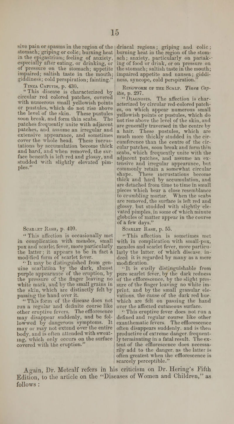 sive pain or spasms in the region of the stomach; griping or colic; burning heat in the epigastrium; feeling of anxiety, especially after eating, or drinking, or of pressure on the stomach; appetite impaired; saltish taste in the mouth; giddiness; cold perspiration; fainting. Tinea Capitis, p. 430. This disease is characterized by circular red colored patches, covered with numerous small yellowish points or pustules, which do not rise above the level of the skin. These pustules soon break, and form thin scabs. The patches frequently unite with adjacent patches, and assume an irregular and extensive appearance, and sometimes cover the whole head. These incrus- tations by accumulation become thick and hard, and when removed, the sur- face beneath is left red and glossy, and studded with slightly elevated pim- ples. driacal regions; griping and colic ; burning heat in the region of the stom- ach; anxiety, particularly on partak-- ing of food or drink, or on pressure on the stomach; saltish taste in the mouth; impaired appetite and nausea; giddi- ness, syncope, cold perspiration. Ringworm of the Scalp. Tinea Cap- itis, p. 297. Diagnosis. The affection is char- acterized by circular red-colored patch- es, on which appear numerous small yellowish points or pustules, which do not rise above the level of the skin, and are generally traversed in the centre by a hair. These pustules, which are much more thickly studded in the cir- cumference than the centre of the cir- cular patches, soon break and form thin scabs, which frequently unite with the adjacent patches, and assume an ex- tensive and irregular appearance, but commonly retain a somewhat circular shape. These incrustations become thick and hard by accumulation, and are detached from time to time in small pieces which bear a close resemblance to crumbling mortar. When the scabs are removed, the surface is left red and glossy, but studded with slightly ele- vated pimples, in some of which minute globules of matter appear in the course of a few days. Scarlet Rash, p. 55.  This affection is sometimes met with in complication with small-pox, measles and scarlet fever, more particu- larly the latter, of which disea-e in- deed it is regarded by many as a mere modification. It is easily distinguishable from pure scarlet fever, by the dark redness of the efflorescence, by the slight pres- sure of the finger leaving no white im- print, and by the small granular ele- vations, the cause of the dark red hue which are felt on passing the hand over the affected cutaneous surface.  This eruptive fever does not run a defined and regular course like other exanthematic fevers. The efflorescence often disappears suddenly, and is then productive of extreme danger, frequent- ly terminating in a fatal result. The ex- tent of the efflorescence does necessa- rily add to the danger, as the latter is often greatest when the efflorescence is scarcely perceptible. Ao-ain, Dr. Metcalf refers in his criticism on Dr. Hering's Fifth Edition, to the article on the Diseases of Women and Children, as follows : Scarlet Rash, p. 420.  This affection is occasionally met in complication with measles, small pox and scarlet fever, more particularly the latter; it appears to be in fact a modified form of scarlet fever.  It may be distinguished from gen- uine scarlatina by the dark, almost purple appearance of the eruption, by the pressure of the finger leaving no white mark, and by the small grains in the skin, which are distinctly felt by passing the hand over it.  Tliis form of the disease does not run a regular and definite course like other eruptive fevers. The effloresence may disappear suddenly, and be fol- lowwed by dangerous symptoms. It may or may not extend over the entire body, and is often attended with sweat- ing, which only occurs on the surface covered with the eruption.