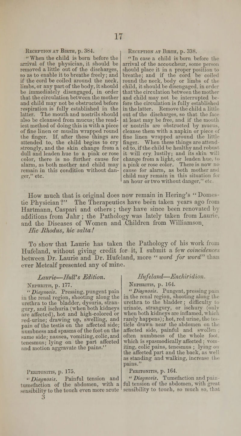 Reception at Birth, p. 384.  When the child is born before the arrival of the physician, it should be removed a little out of the discharges, so as to enable it to breathe freely; and if the cord be coiled around the neck, limbs, or any part of the body, it should be immediately disengaged, in order that the circulation between the mother and child may not be obstructed before respiration is fully established in the latter. The mouth and nostrils should also be cleansed from mucus; the read- iest method of doing this is with a piece of fine linen or muslin wrapped round the finger. If, after these things are attended to, the child begins to cry strongly, and the skin change from a dull and leaden hue to a pink or rose color, there is no further cause for alarm, as both mother and child may remain in this condition without dan- ger, etc. Reception at Birth, p. 338.  In case a child is born before the arrival of the accoucheur, some person should place it in a proper position to breathe; and if the cord be coiled round the neck, body or limbs of tin child, it should be disengaged, in order that the circulation between the mother and child may not be interrupted be- fore the circulation is fully established in the latter. Remove the child a little out of the discharges, so that the face at least may be free, and if the mouth or nostrils are obstructed by mucus, cleanse them with a napkin or piece of fine linen wrapped around the little finger. When these things are attend- ed to, if the child be healthy and robusl it will cry lustily; and its skin will change from a light, or leaden hue, 1<> a pink or rose color. There is now no cause for alarm, as both mother and child may remain in this situation for an hour or two without danger, etc. How much that is original does now remain in Hering's  Domes- tic Physician ? The Therapeutics have been taken years ago from Hartmann, Caspari and others ; they have since been renovated by additions from Jahr ; the Pathology was lately taken from Laurie and the Diseases of Women and Children from Williamson. Hie Rhodus, hie salta! To show that Laurie has taken the Pathology of his work from Hufeland, without giving credit for it, I submit a few coincidences between Dr. Laurie and Dr. Hufeland, more  xoord for word than ever Metcalf presented any of mine. Laurie—Bull's Edition. Nephritis, p. 177.  Diagnosis. Pressing, pungent pain in the renal region, shooting along the urethra to the bladder, dysuria, stran- gury, and ischuria (when both kidneys are affected), hot and high-colored or red-urine; drawing up, swelling, and pain of the testis on the affected side; numbness and spasms of the foot on the same side; nausea, vomiting, colic, and tenesmus; lying on the part affected and motion aggravate the pains. Peritonitis, p. 175. '■'Diagnosis. Painful tension and tumefaction of the abdomen, with a sensibility to the touch even more acute 3 Hufeland—Enchiridion. Nephritis, p. 164.  Diagnosis. Pungent, pressing pain in the renal region, shooting along the urethra to the bladder; difficulty I o urinate, strangury, or ischury (only when both kidneys are inflamed, which rarely happens); hot, red urine, tli- tide drawn near the abdomen on tin affected side, painful and swollen : often numbness of the whole fool which is spasmodically affected ; votn iting, colic pains, tenesmus ; lying on the affected part and the back, as well as standing and walking, increase the pains. Peritonitis, p. 164.  Diagnosis. Tumefaction and pain- ful tension of the abdomen, with great sensibility to touch, so much so, that