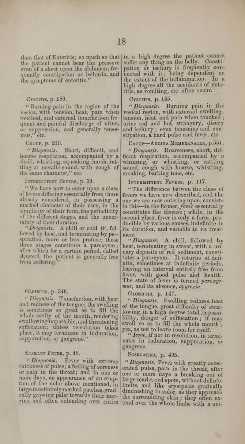 than that of Enteritis; so much so that the patient cannot bear the pressure even of a sheet upon the abdomen; fre- quently constipation or ischuria, and the symptoms of enteritis. Cystitis, p. 180.  Burning pain in the region of the vesica, with tension, heat, pain when touched, and external tumefaction; fre- quent and painful discharge of urine, or suppression, and generally tenes- mus, etc. Croup, p. 210. Diagnosis. Short, difficult, and hoarse respiration, accompanied by a shrill, whistling, squeaking, harsh, rat- tling or metalic sound, with cough of the same character, etc. INTERMITTENT FEVERS, p. 39.  We have now to enter upon a class of fevers differing essentially from those ly considered, in possessing a marked character of their own, in the simplicity of their form, the periodicity of I he differenl stages, and the uncer- tainty of their duration. Diagnosis. A chill or cold fit, fol- lowed by heat, and terminating by pe- spiration, more or less profuse; these three stages constitute a paroxysm ; after which for a cartain period, called Apyrexi, the patient is generally free from suffering. Glossitis, p. 346.  Diagnosis. Tumefaction, with heat and redness of the tongue; the swelling is sometimes so great as to fill the whole cavity of the mouth, rendering swallowing impossible, and threatening suffocation; unless resolution takes place, it may terminate in induration, suppuration, or gangrene. Scarlet Fever, p. 48. Diagnosis. Fever wiih extreme thickness of pulse; a feeling of soreness or pain in the throat; and in one or more days, an appearance of an erup- tion of the color above mentioned, in large indefinitely marked patches, grad- cally growing paler towards their mar- gins., and often extending over entire in a high degree the patient cannot sutler any thing on the belly. Consti- pation or ischury is frequently con- nected with it; being dependent on the extent of the inflammation. In a high degree all the accidents of ente- ritis, as vomiting, etc. often occur. Cystitis, p. 165. Diagnosis. Burning pain in the vesical region, with external swelling, tension, heat, and pain when touched ; urine red and hot, strangury, disury and ischury ; even tenesmus and con- stipation, a hard pulse and fever, etc. Croup—Angina Membranacea, p.551.  Diagnosis. Hoarseness, short, dif- ficult respiration, accompanied by a whizzing, or whistling, or rattling sound, cough with hoarse, whistling, croaking, barking tone, etc. Intermittent Fevers, p. 117. The difference betwen the class of fevers we have now described, and the one we arc now entering upon, consists in this—in the former, fever essentially constitutes the disease; while, in the second class, fever is only a form, pro- ducible by various causes, indefinite in its duration, and variable in its treat- ment. Diagnosis. A chill, followed by heat, terminating in sweat, with a uri- nary deposite of red sediment, consti- tutes a paroxysm. It returns at defi- nite, sometimes at indefinite periods, leaving an interval entirely free from fever, with good pulse and health. The state of fever is termed paroxys- tnus, and its absence, apyrexia. Glossitis, p. 147.  Diagnosis. Swelling, redness, heat of the tongue, great difficulty of swal- lowing, in a high degree total impossi bility, danger of suffocation ; it may swell so as to fill the whole mouth; yea, as not to leave room for itself.  Issue, if not in resolution, in termi- nates in induration, suppuration, or gangrene. Scarlatina, p. 405. Diagnosis. Fever with greatly accel- erated pulse, pain in the throat, after one or more days a breaking out of large scarlet-red spots, without definite limits, and like erysipelas gradually diminishing in color, as they approach the surrounding skin ; they often ex- tend over the whole limbs with a uni ■