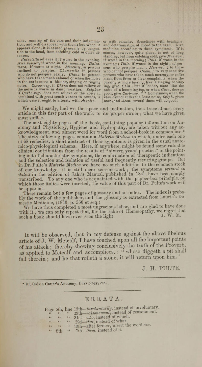 ache, running of the ears and their inflamma- i or with earache. Sometimes with headache, tion, and will disappear with them; but when it appears alone, it is caused generally by conges- tion to the head, from catching cold or other di- seases. Pulsatilla relieves it if worse in the evenin». J\lux vomica, if worse in the morning. Dulca and determination of blood to the head. Give medicine according to these symptoms. If it comes, however, quite alone, is not of long standing, but from catching cold, give Nux-vom. if worse in the morning; Puis, if worse in the evening ; Dulc. if worse in the night; to per- mara, if worse at night. Mercury, in persons sons who perspire much, Merc-viv. ; to those inclined to perspire. Chamomile in persons ! who cannot perspire, Cham. ; to very sensitive who do not perspire easily. China in persons ; persons who have taken much mercury, or snffer who have taken much calomel or when the noise ', much from fever or liver complaints, when the in the ear is more a hissing, singing or ringing buzzing is more hissing, like a ringing or sing- noise. Ccrbo-veg. if China doos not relieve or | ing, give Chin., but if louder, more like the the noise is worse in damp weather. Sulphur ] noise of a humming-top, or when Chin, does no if Carbo-veg. does not relieve or the noise in good, give Carb-veg. * * Sometimes, when the combined with great sensitiveness to sounds, is I ears cannot suffer the least noise, Sulpk. given which case it ought to alterate with Aconite. | once, and Aeon, several times will do good. We might easily, had -we the space and inclination, thus trace almost every article in this first part of the •work to its proper owner; 'what we have given must suffice. The next eighty pages of the book, containing popular information on An- atomy and Physiology, Hygiene and Hydropathy, are taken without any ac- knowledgment, and almost word for word from a school-book in common u^e.4 The sixty following pages contain a Materia Medica in which, under each one of 68 remedies, a short abstract of their symptoms is given in the usual anato- mico-physiological schema. Here, if anywhere, might be found some valuable clinical contributions from the results of  sixteen years' practice in the point- ing out of characteristic symptoms, the confirmation of therapeutic indications and the selection and isolation of useful and frequently recurring groups. But in Dr. Pulte's Materia Medica we have no such addition to the common stock of our knowledge—it is still mere scissors-work ; the symptoms printed m itlalies in the edition of Jahr's Manual, published in 1841, have been simply transcribed. To any one who is acquainted with the pepper-box principle, en which those italics were inserted, the value of this part of Dr. Pulte's work will be apparent. There remain but a few pages of glossary and an index. The index is proba- bly the work of the publisher, and the glossary is extracted from Laurie's Do- mestic Medicine, (1840, p. 550 et seq.) We have thus completed a most ungracious labor, and are glad to have done with it; we can only repeat that, for the sake of Homoeopathy, we regret thai such a book should have ever seen the light. J. W. M. It will be observed, that in my defense against the above libelous article of J. W. Metcalf, I have touched upon all the important points of his attack ; thereby showing conclusively the truth of the Proverb, as applied to Metcalf and accomplices, :  whoso diggeth a pit shall fall therein ; and he that rolleth a stone, it will return upon him. J. H. PULTE. Dr. Calvin Cutter's Anatomy, Physiology, etc. ERRATA Pao-e 5th, line \b\h-involuntarily, instead of involuntary. i? » « 29th—raisonement, instead of reasonment. 8th 3 l^t—v>ho, instead of which. 32d—that, instead of what. 40th—after former, insert the word ■■< ■ 7th—them, instead of it.