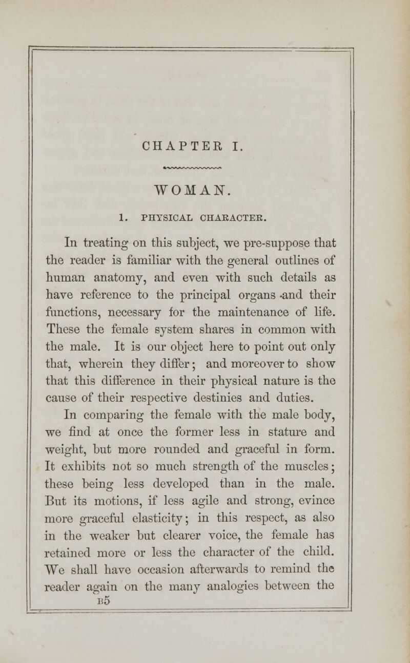 CHAPTER I. WOMAN. 1. PHYSICAL CHARACTER. In treating on this subject, we pre-suppose that the reader is familiar with the general outlines of human anatomy, and even with such details as have reference to the principal organs -and their functions, necessary for the maintenance of life. These the female system shares in common with the male. It is our object here to point out only that, wherein they differ; and moreover to show that this difference in their physical nature is the cause of their respective destinies and duties. In comparing the female with the male body, we find at once the former less in stature and weight, but more rounded and graceful in form. It exhibits not so much strength of the muscles; these being less developed than in the male. But its motions, if less agile and strong, evince more graceful elasticity; in this respect, as also in the weaker but clearer voice, the female has retained more or less the character of the child. We shall have occasion afterwards to remind the reader again on the many analogies between the b5