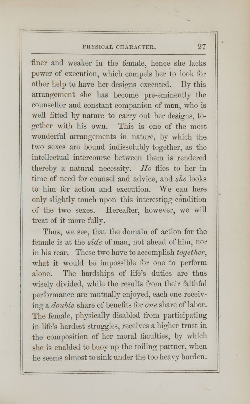 finer and weaker in the female, hence she lacks power of execution, which compels her to look for other help to have her designs executed. By this arrangement she has become pre-eminently the counsellor and constant companion of man, who is well fitted by nature to carry out her designs, to- gether with his own. This is one of the most wonderful arrangements in nature, by which the two sexes are bound indissolubly together, as the intellectual intercourse between them is rendered thereby a natural necessity. He flies to her in time of need for counsel and advice, and she looks to him for action and execution. We can here only slightly touch upon this interesting condition of the two sexes. Hereafter, however, we will treat of it more fully. Thus, we see, that the domain of action for the female is at the side of man, not ahead of him, nor in lii's rear. These two have to accomplish together, what it would be impossible for one to perform alone. The hardships of life's duties are thus wisely divided, while the results from their faithful performance are mutually enjoyed, each one receiv- ing a double share of benefits for one share of labor. The female, physically disabled from participating in life's hardest struggles, receives a higher trust in the composition of her moral faculties, by which she is enabled to buoy up the toiling partner, when he seems almost to sink under the too heavy burden.