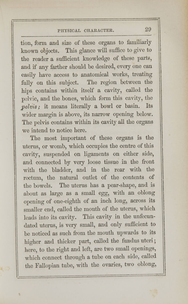 tion, form and size of these organs to familiarly known objects. This glance will suffice to give to the reader a sufficient knowledge of these parte, and if any farther should be desired, every one can easily have access to anatomical works, treating fully on this subject. The region between the hips contains within itself a cavity, called the pelvic, and the bones, which form this cavity, the pelvis; it means literally a bowl or basin. Its wider margin is above, its narrow opening below. The pelvis contains within its cavity all the organs we intend to notice here. The most important of these organs is the uterus, or womb, which occupies the centre of this cavity, suspended on ligaments on either side, and connected by very loose tissue in the front with the bladder, and in the rear with the rectum, the natural outlet of the contents of the bowels. The uterus has a pear-shape, and is about as large as a small egg, with an oblong opening of one-eighth of an inch long, across its smaller end, called the mouth of the uterus, which leads into its cavity. This cavity in the unfecun- dated uterus, is very small, and only sufficient to be noticed as such from the mouth upwards to its higher and thicker part, called the fundus uteri; here, to the right and left, are two small openings, which connect through a tube on each side, called the Fallopian tube, with the ovaries, two oblong,