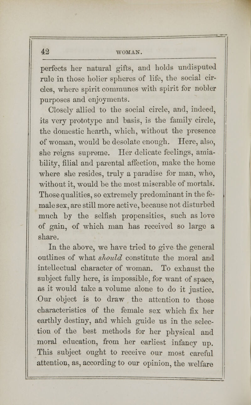 perfects her natural gifts, and holds undisputed rule in those holier spheres of life, the social cir- cles, where spirit communes with spirit for nobler purposes and enjoyments. Closely allied to the social circle, and, indeed, its very prototype and basis, is the family circle, the domestic hearth, which, without the presence of woman, would be desolate enough. Here, also, she reigns supreme. Her delicate feelings, amia- bility, filial and parental affection, make the home where she resides, truly a paradise for man, who, without it, would be the most miserable of mortals. Those qualities, so extremely predominant in the fe- male sex, are still more active, because not disturbed much by the selfish propensities, such as love of gain, of which man has received so large a share. In the above, we have tried to give the general outlines of what should constitute the moral and intellectual character of woman. To exhaust the subject fully here, is impossible, for want of space, as it would take a volume alone to do it justice. .Our object is to draw the attention to those characteristics of the female sex which fix her earthly destiny, and which guide us in the selec- tion of the best methods for her physical and moral education, from her earliest infancy up. This subject ought to receive our most careful attention, as, according to our opinion, the welfare