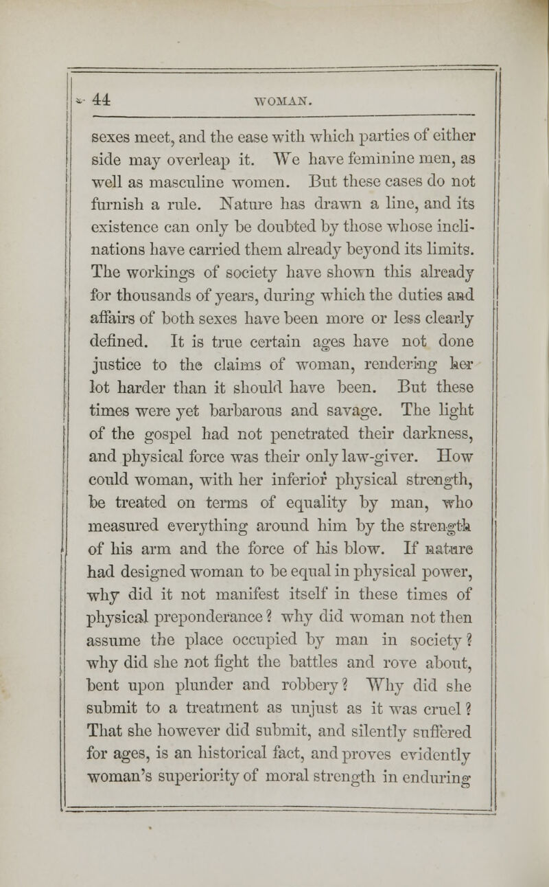 sexes meet, and the ease with which parties of either side may overleap it. We have feminine men, as well as masculine women. But these cases do not furnish a rule. Nature has drawn a line, and its existence can only be doubted by those whose incli- nations have carried them already beyond its limits. The workings of society have shown this already for thousands of years, during which the duties and affairs of both sexes have been more or less clearly defined. It is true certain ages have not done justice to the claims of woman, rendering hex lot harder than it should have been. But these times were yet barbarous and savage. The light of the gospel had not penetrated their darkness, and physical force was their only law-giver. How could woman, with her inferior physical strength, be treated on terms of equality by man, who measured everything around him by the strength of his arm and the force of his blow. If nature had designed woman to be equal in physical power, why did it not manifest itself in these times of physical preponderance ? why did woman not then assume the place occupied by man in society'? why did she not fight the battles and rove about, bent upon plunder and robbery? Why did she submit to a treatment as unjust as it was cruel ? That she however did submit, and silently suffered for ages, is an historical fact, and proves evidently woman's superiority of moral strength in enduring