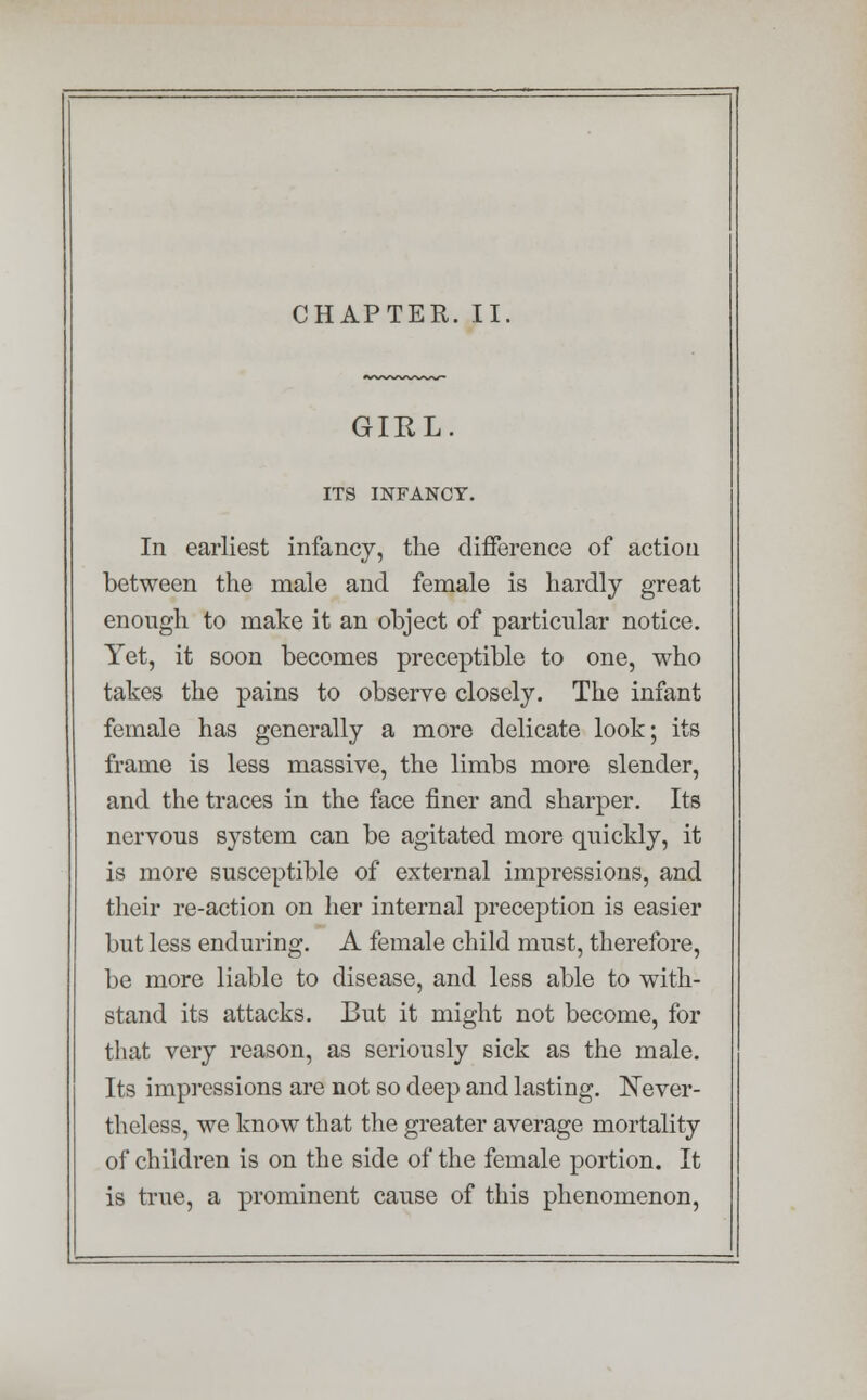 CHAPTER. II GIRL ITS INFANCY. In earliest infancy, the difference of action between the male and female is hardly great enough to make it an object of particular notice. Yet, it soon becomes preceptible to one, who takes the pains to observe closely. The infant female has generally a more delicate look; its frame is less massive, the limbs more slender, and the traces in the face finer and sharper. Its nervous system can be agitated more quickly, it is more susceptible of external impressions, and their re-action on her internal preception is easier but less enduring. A female child must, therefore, be more liable to disease, and less able to with- stand its attacks. But it might not become, for that very reason, as seriously sick as the male. Its impressions are not so deep and lasting. Never- theless, we know that the greater average mortality of children is on the side of the female portion. It is true, a prominent cause of this phenomenon,