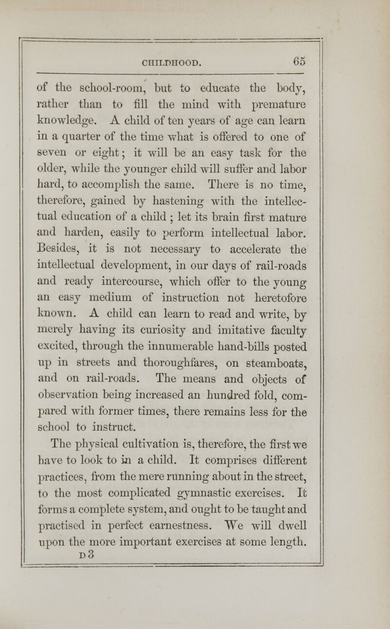 of the school-room, but to educate the body, rather than to fill the mind with premature knowledge. A child of ten years of age can learn in a quarter of the time what is offered to one of seven or eight; it will be an easy task for the older, while the younger child will suffer and labor hard, to accomplish the same. There is no time, therefore, gained by hastening with the intellec- tual education of a child ; let its brain first mature and harden, easily to perform intellectual labor. Besides, it is not necessary to accelerate the intellectual development, in our days of rail-roads and ready intercourse, which offer to the young an easy medium of instruction not heretofore known. A child can learn to read and write, by merely having its curiosity and imitative faculty excited, through the innumerable hand-bills posted up in streets and thoroughfares, on steamboats, and on rail-roads. The means and objects of observation being increased an hundred fold, com- pared with former times, there remains less for the school to instruct. The physical cultivation is, therefore, the first we have to look to in a child. It comprises different practices, from the mere running about in the street, to the most complicated gymnastic exercises. It forms a complete system, and ought to be taught and practised in perfect earnestness. We will dwell upon the more important exercises at some length. d3