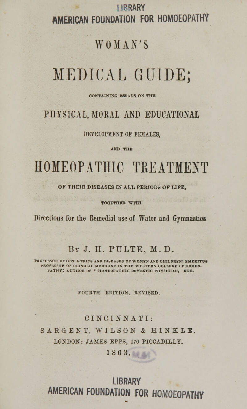 SffiRARY AMERICAN FOUNDATION FOR HOMOEOPATHY WOMAN'S MEDICAL GUIDE; CONTAINING ESSAYS OK THE PHYSICAL, MORAL AND EDUCATIONAL DEVELOPMENT OF FEMALE8, AND THE HOMEOPATHIC TREATMENT OF THEIR DISEASES IN ALL PERIODS OF LIFE, TOGETHER WITH Directions for the Remedial use of Water and Gymnastics By J. H. PULTE, M.D. PROCESSOR OF OBS ETRICS AND DISEASES OF WOMEN AND CHILDREN; EMERITD1 PROFESSOR OK CLINICAL MEDICINE IN THE WESTERN COLLEGE rf HOMEO- PATHY; AUTHOR OF  HOMEOPATHIC DOMESTIC PHYSICIAN, ETC. FOURTH EDITION, REVISED. CINCINNATI: SARGENT, WILSON & HINKLE. LONDON: JAMES EPPS, 170 PICCADILLY. 1863. LIBRARY AMERICAN FOUNDATION FOR HOMOEOPATHY