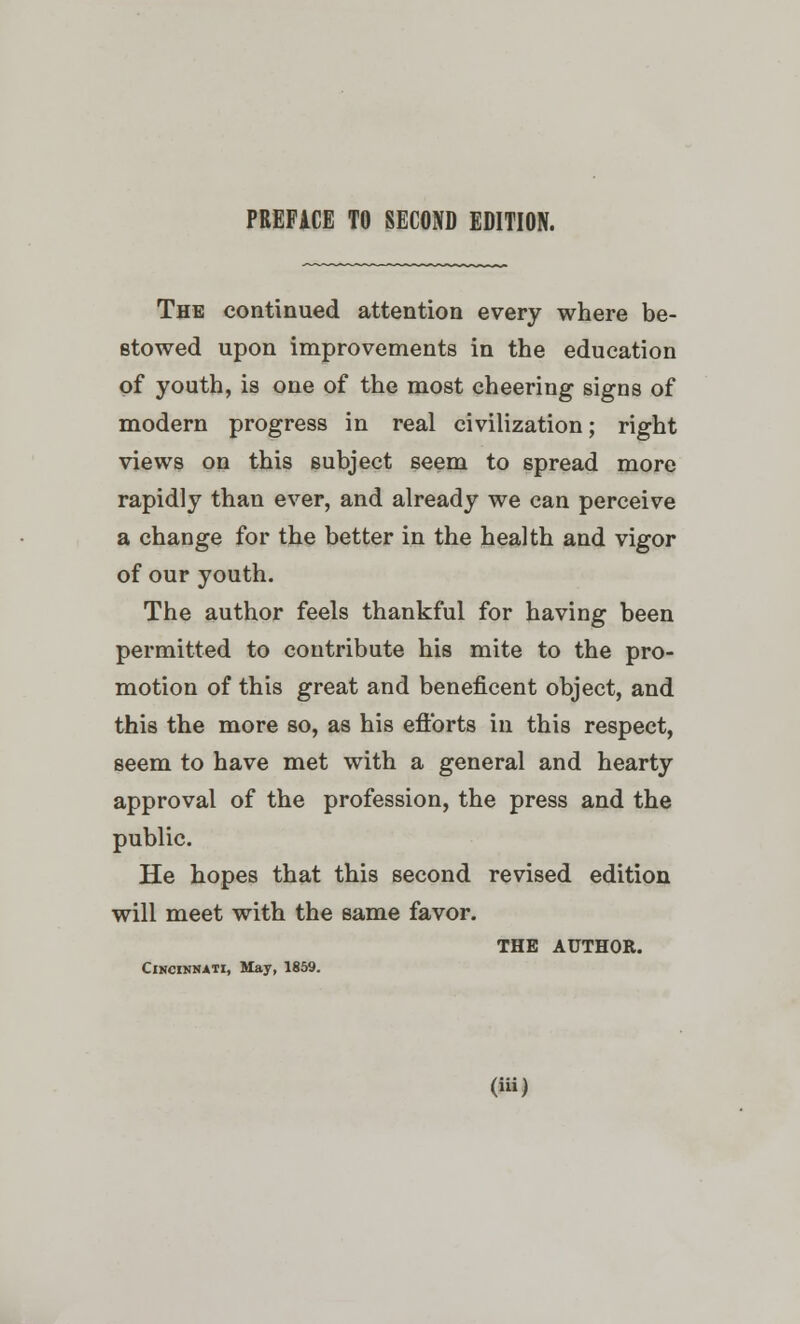 The continued attention every where be- stowed upon improvements in the education of youth, is one of the most cheering signs of modern progress in real civilization; right views on this subject seem to spread more rapidly than ever, and already we can perceive a change for the better in the health and vigor of our youth. The author feels thankful for having been permitted to contribute his mite to the pro- motion of this great and beneficent object, and this the more so, as his efforts in this respect, seem to have met with a general and hearty approval of the profession, the press and the public. He hopes that this second revised edition will meet with the same favor. THE AUTHOR. Cincinnati, May, 1859.