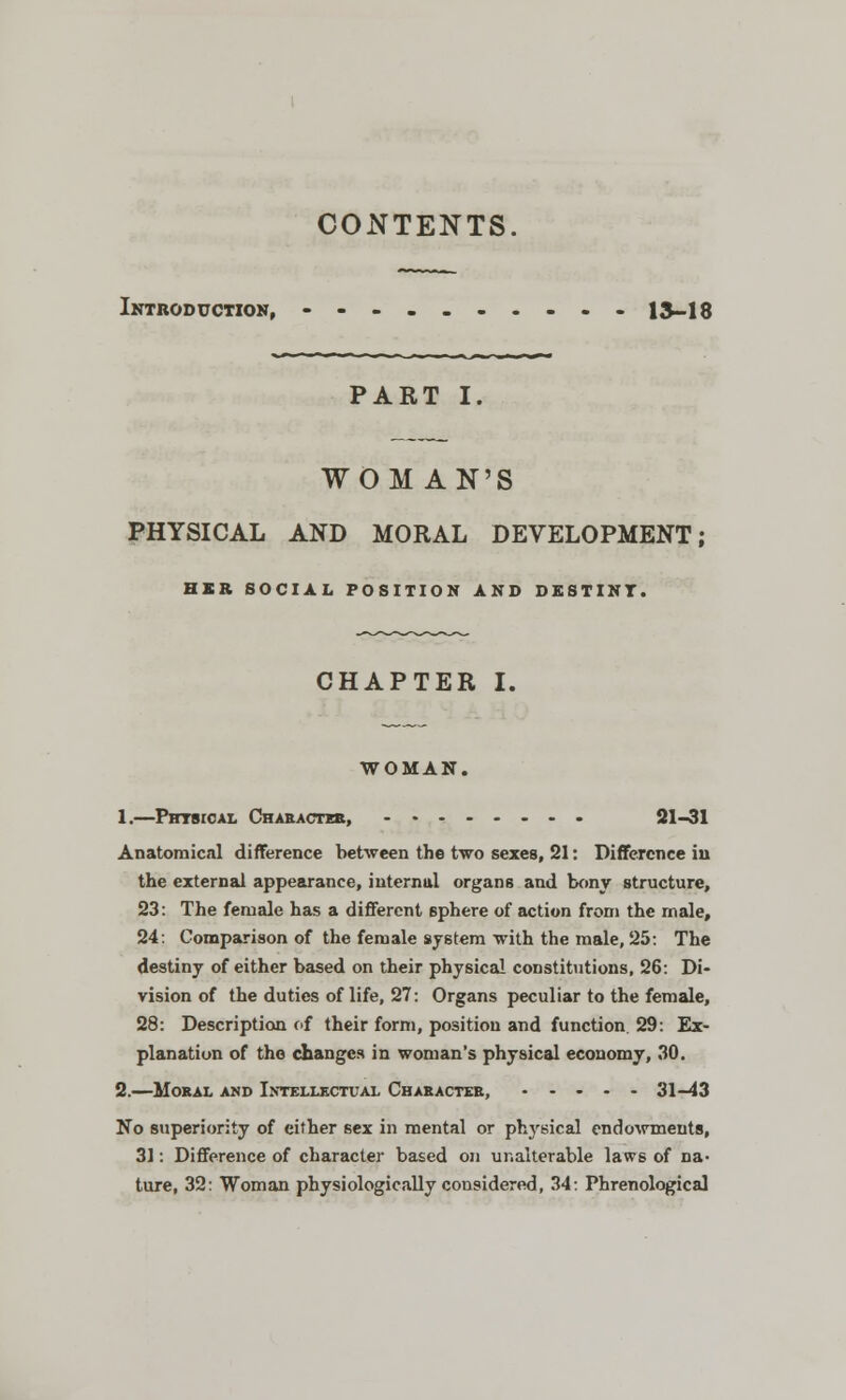 CONTENTS. Introduction, • -..„....- 13-18 PART I. WOMAN'S PHYSICAL AND MORAL DEVELOPMENT; HER SOCIAL POSITION AND DESTINT. CHAPTER I. WOMAN. 1.—Physical Character, 21-31 Anatomical difference between the two sexes, 21: Difference in the external appearance, internal organs and bony structure, 23: The female has a different sphere of action from the male, 24: Comparison of the female system with the male, 25: The destiny of either based on their physical constitutions, 26: Di- vision of the duties of life, 27: Organs peculiar to the female, 28: Description of their form, position and function 29: Ex- planation of the changes in woman's physical economy, 30. 2.—Moral and Intellectual Character, 31-43 No superiority of either sex in mental or physical endowments, 31: Difference of character based on unalterable laws of na- ture, 32: Woman physiologically considered, 34: Phrenological