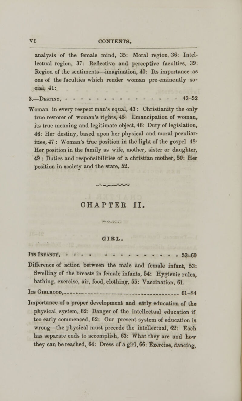 analysis of the female mind, 35: Moral region, 36: Intel- lectual region, 37: Reflective and perceptive faculties, 39: Region of the sentiments—imagination, 40: Its importance as one of the faculties which render woman pre-eminently so- cial, 41: 3.—Destiny, 43-52 Woman in every respect man's equal, 43 : Christianity the only true restorer of woman's rights, 45: Emancipation of woman, its true meaning and legitimate object, 46: Duty of legislation, 46: Her destiny, based upon her physical and moral peculiar- ities, 47 : Woman's true position in the light of the gospel 48- Her position in the family as wife, mother, sister or daughter, 49 : Duties and responsibilities of a christian mother, 50: Her position in society and the state, 52. CHAPTER II. GIRL. Its Infancy, 53-60 Difference of action between the male and female infant, 53: Swelling of the breasts in female infants, 54: Hygienic rules, bathing, exercise, air, food, clothing, 55: Vaccination, 61. Its Girlhood, 61-84 Importance of a proper development and early education of the physical system, 62: Danger of the intellectual education if too early commenced, 62: Our present system of education is wrong—the physical must precede the intellectual, 62: Each has separate ends to accomplish, 63: What they are and how they can be reached, 64: Dress of a girl, 66: Exercise, dancing,