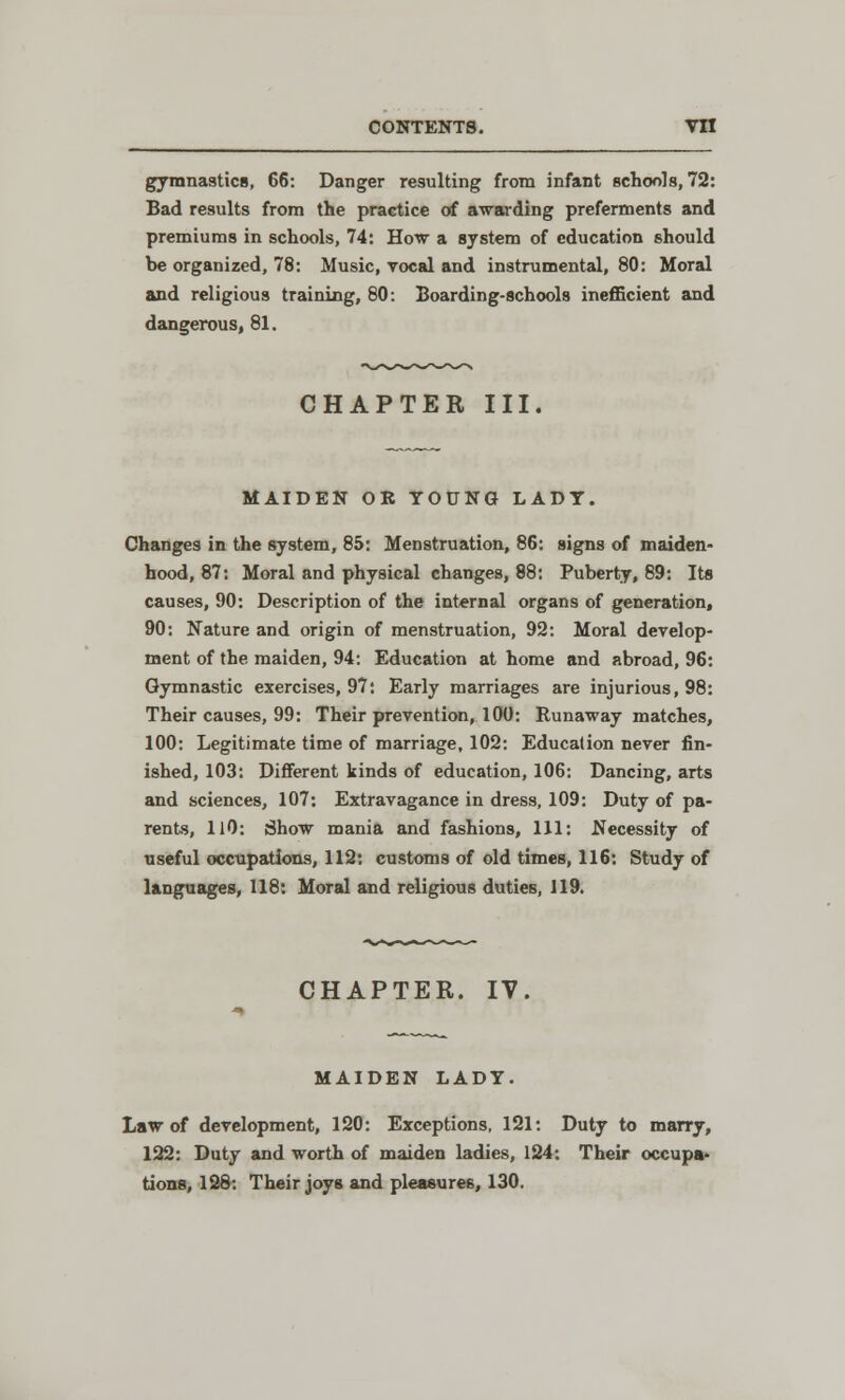 gymnastics, 66: Danger resulting from infant schools, 72: Bad results from the practice of awarding preferments and premiums in schools, 74: How a system of education should be organized, 78: Music, vocal and instrumental, 80: Moral and religious training, 80: Boarding-schools inefficient and dangerous, 81. CHAPTER III. MAIDEN OR YOUNG LADY. Changes in the system, 85: Menstruation, 86: signs of maiden- hood, 87: Moral and physical changes, 88: Puberty, 89: Its causes, 90: Description of the internal organs of generation, 90: Nature and origin of menstruation, 92: Moral develop- ment of the. maiden, 94: Education at home and abroad, 96: Gymnastic exercises, 97: Early marriages are injurious, 98: Their causes, 99: Their prevention, 100: Runaway matches, 100: Legitimate time of marriage, 102: Education never fin- ished, 103: Different kinds of education, 106: Dancing, arts and sciences, 107: Extravagance in dress, 109: Duty of pa- rents, 110: Show mania and fashions, 111: Necessity of useful occupations, 112: customs of old times, 116: Study of languages, 118: Moral and religious duties, 119. CHAPTER. IY. MAIDEN LADY. Law of development, 120: Exceptions, 121: Duty to marry, 122: Duty and worth of maiden ladies, 124: Their occupa- tions, 128: Their joys and pleasures, 130.