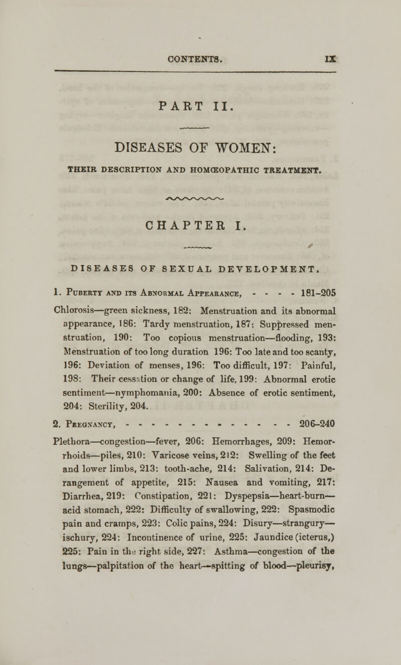 PART II. DISEASES OF WOMEN: THEIR DESCRIPTION AND HOM(EOPATHIC TREATMENT. CHAPTER I. DISEASES OF SEXUAL DEVELOPMENT. 1. Puberty and its Abnormal Appearance, .... 181-205 Chlorosis—green sickness, 182: Menstruation and its abnormal appearance, 186: Tardy menstruation, 187: Suppressed men- struation, 190: Too copious menstruation—flooding, 193: Menstruation of too long duration 196: Too late and too scanty, 196: Deviation of menses, 196: Too difficult, 197: Painful, 198: Their cessation or change of life, 199: Abnormal erotic sentiment—nymphomania, 200: Absence of erotic sentiment, 204: Sterility, 204. 2. Pregnancy, 206-240 Plethora—congestion—fever, 206: Hemorrhages, 209: Hemor- rhoids—piles, 210: Varicose veins, 212: Swelling of the feet and lower limbs, 213: tooth-ache, 214: Salivation, 214: De- rangement of appetite, 215: Nausea and vomiting, 217: Diarrhea, 219: Constipation, 221: Dyspepsia—heart-burn— acid stomach, 222: Difficulty of swallowing, 222: Spasmodic pain and cramps, 223: Colic pains, 224: Disury—strangury— ischury, 224: Incontinence of urine, 225: Jaundice (icterus,) 225: Pain in the right side, 227: Asthma—congestion of the lungs—palpitation of the heart—spitting of blood—pleurisy,