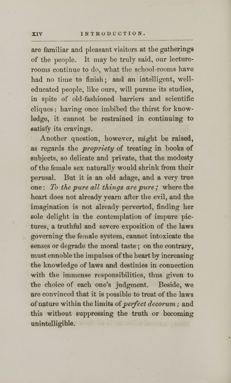 are familiar and pleasant visitors at the gatherings of the people. It may be truly said, our lecture- rooms continue to do, what the school-rooms have had no time to finish; and an intelligent, well- educated people, like ours, will pursue its studies, in spite of old-fashioned barriers and scientific cliques ; having once imbibed the thirst for know- ledge, it cannot be restrained in continuing to satisfy its cravings. Another question, however, might be raised, as regards the propriety of treating in books of subjects, so delicate and private, that the modesty of the female sex naturally would shrink from their perusal. But it is an old adage, and a very true one: To the pure all things are pure ; where the heart does not already yearn after the evil, and the imagination is not already perverted, finding her sole delight in the contemplation of impure pic- tures, a truthful and severe exposition of the laws governing the female system, cannot intoxicate the senses or degrade the moral taste; on the contrary, must ennoble the impulses of the heart by increasing the knowledge of laws and destinies in connection with the immense responsibilities, thus given to the choice of each one's judgment. Beside, we are convinced that it is possible to treat of the laws of nature within the limits oi perfect decorum; and this without suppressing the truth or becoming unintelligible.