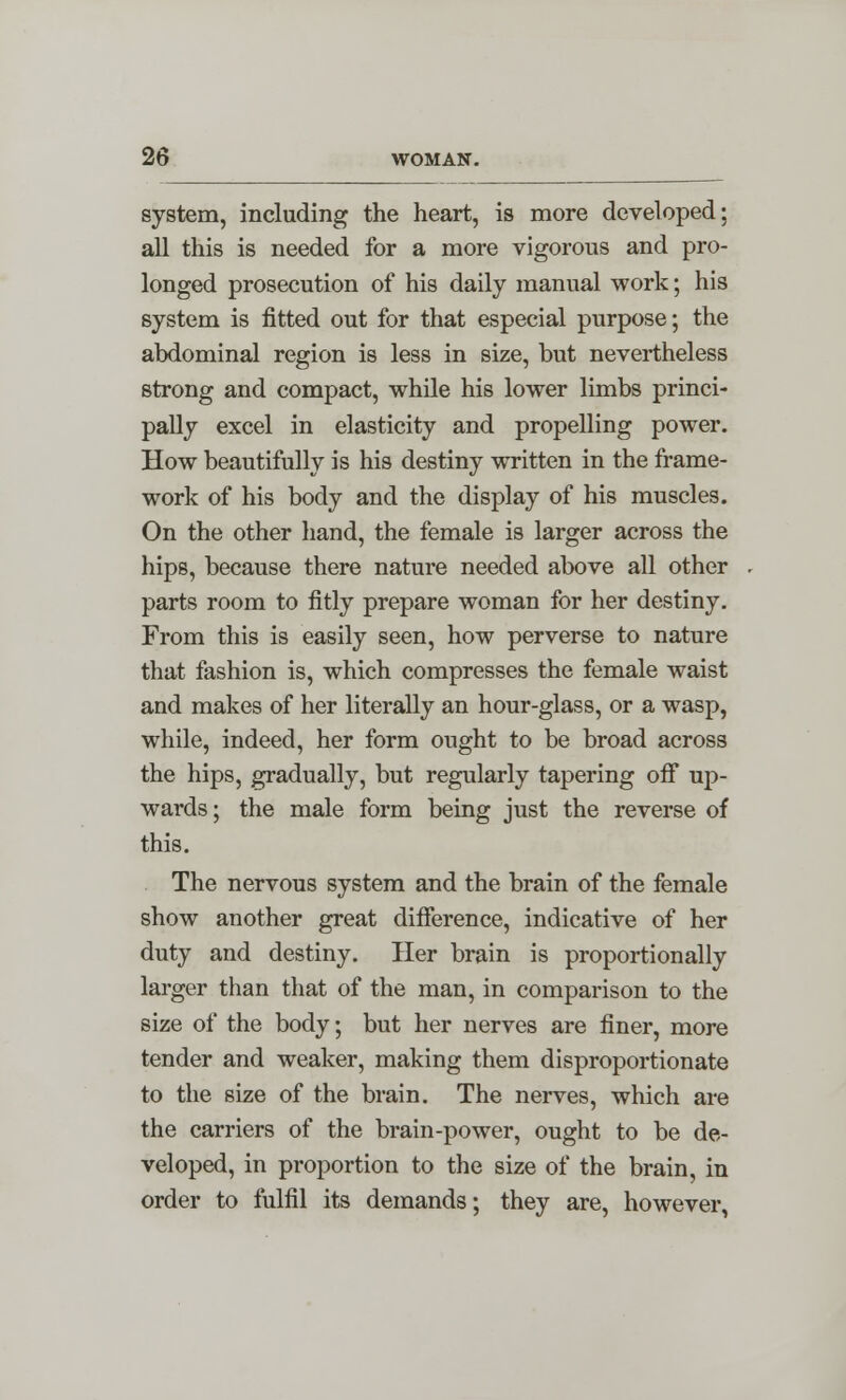 system, including the heart, is more developed; all this is needed for a more vigorous and pro- longed prosecution of his daily manual work; his system is fitted out for that especial purpose; the abdominal region is less in size, but nevertheless strong and compact, while his lower limbs princi- pally excel in elasticity and propelling power. How beautifully is his destiny written in the frame- work of his body and the display of his muscles. On the other hand, the female is larger across the hips, because there nature needed above all other parts room to fitly prepare woman for her destiny. From this is easily seen, how perverse to nature that fashion is, which compresses the female waist and makes of her literally an hour-glass, or a wasp, while, indeed, her form ought to be broad across the hips, gradually, but regularly tapering off up- wards; the male form being just the reverse of this. The nervous system and the brain of the female show another great difference, indicative of her duty and destiny. Her brain is proportionally larger than that of the man, in comparison to the size of the body; but her nerves are finer, more tender and weaker, making them disproportionate to the size of the brain. The nerves, which are the carriers of the brain-power, ought to be de- veloped, in proportion to the size of the brain, in order to fulfil its demands; they are, however,