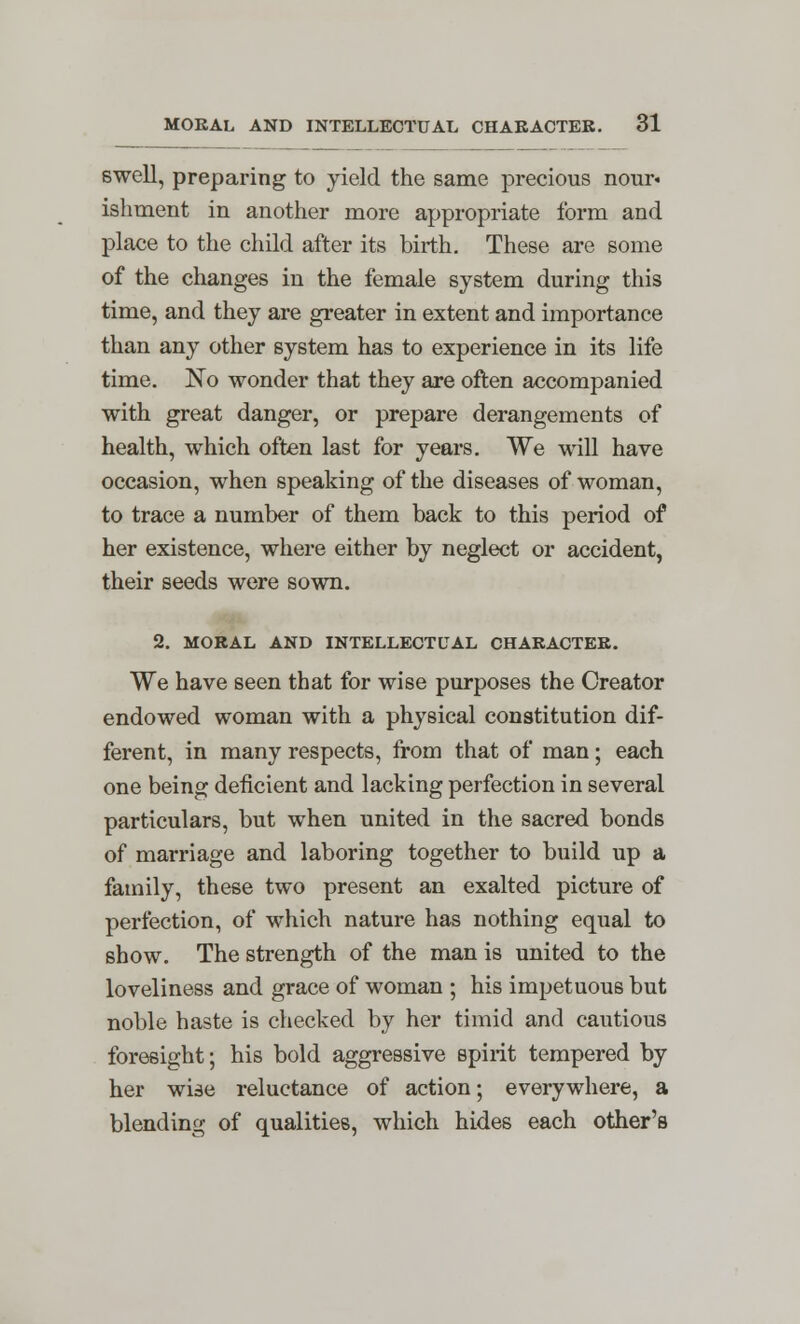 swell, preparing to yield the same precious nour« ishment in another more appropriate form and place to the child after its birth. These are some of the changes in the female system during this time, and they are greater in extent and importance than any other system has to experience in its life time. No wonder that they are often accompanied with great danger, or prepare derangements of health, which often last for years. We will have occasion, when speaking of the diseases of woman, to trace a number of them back to this period of her existence, where either by neglect or accident, their seeds were sown. 2. MORAL AND INTELLECTUAL CHARACTER. We have seen that for wise purposes the Creator endowed woman with a physical constitution dif- ferent, in many respects, from that of man; each one being deficient and lacking perfection in several particulars, but when united in the sacred bonds of marriage and laboring together to build up a family, these two present an exalted picture of perfection, of which nature has nothing equal to show. The strength of the man is united to the loveliness and grace of woman ; his impetuous but noble haste is checked by her timid and cautious foresight; his bold aggressive spirit tempered by her wise reluctance of action; everywhere, a blending of qualities, which hides each other's