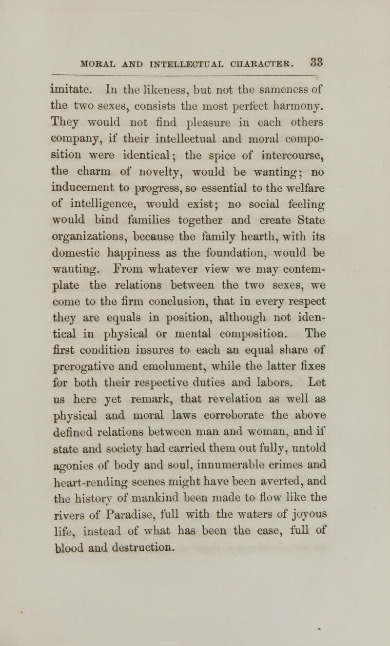 imitate. In the likeness, but not the sameness of the two sexes, consists the most perfect harmony. They would not find pleasure in each others company, if their intellectual and moral compo- sition were identical; the spice of intercourse, the charm of novelty, would be wanting; no inducement to progress, so essential to the welfare of intelligence, would exist; no social feeling would bind families together and create State organizations, because the family hearth, with its domestic happiness as the foundation, would be wanting. From whatever view we may contem- plate the relations between the two sexes, we come to the firm conclusion, that in every respect they are equals in position, although not iden- tical in physical or mental composition. The first condition insures to each an equal share of prerogative and emolument, while the latter fixes for both their respective duties and labors. Let us here yet remark, that revelation as well as physical and moral laws corroborate the above defined relations between man and woman, and if state and society had carried them out fully, untold agonies of body and soul, innumerable crimes and heart-rending scenes might have been averted, and the history of mankind been made to flow like the rivers of Paradise, full with the waters of joyous life, instead of what has been the case, full of blood and destruction.