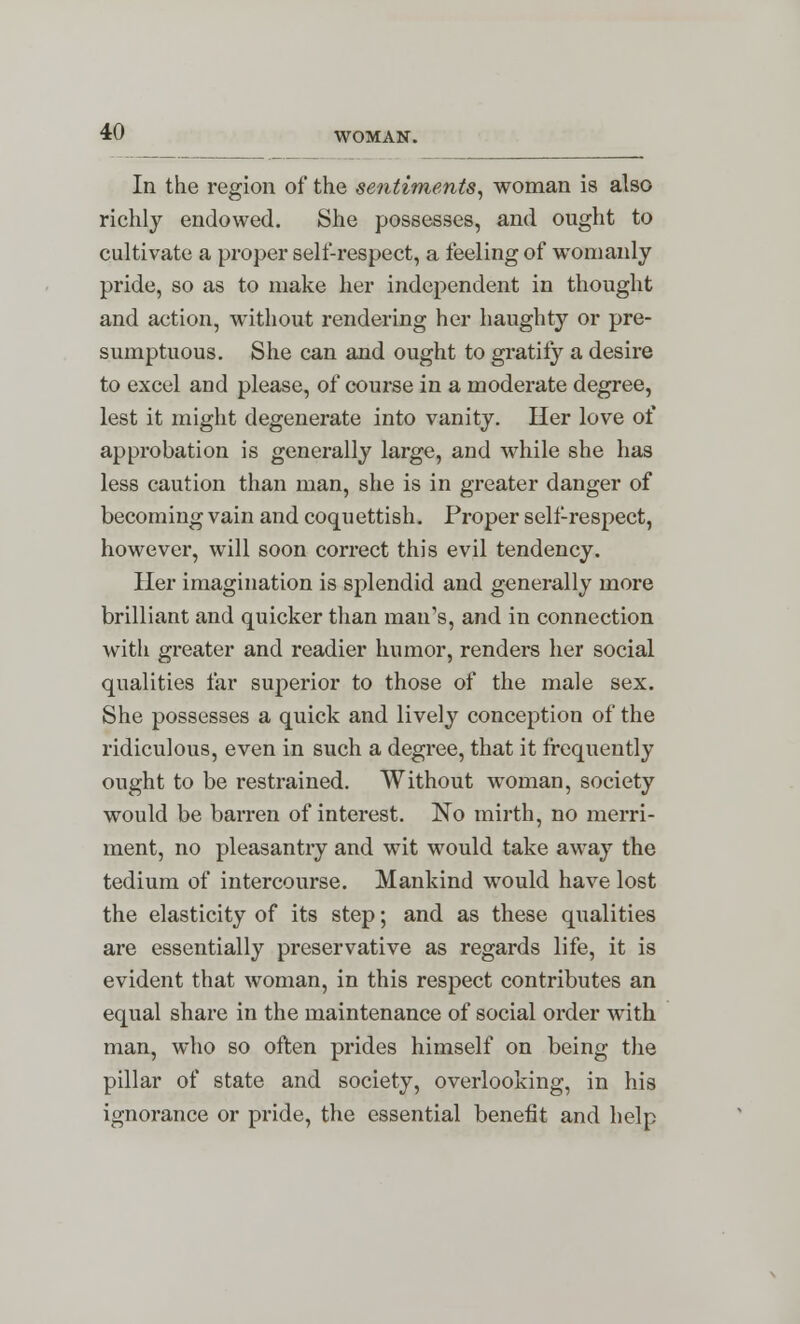 In the region of the sentiments, woman is also richly endowed. She possesses, and ought to cultivate a proper self-respect, a feeling of womanly pride, so as to make her independent in thought and action, without rendering her haughty or pre- sumptuous. She can and ought to gratify a desire to excel and please, of course in a modez*ate degree, lest it might degenerate into vanity. Her love of approbation is generally large, and while she has less caution than man, she is in greater danger of becoming vain and coquettish. Proper self-respect, however, will soon correct this evil tendency. Her imagination is splendid and generally more brilliant and quicker than man's, and in connection with greater and readier humor, renders her social qualities far superior to those of the male sex. She possesses a quick and lively conception of the ridiculous, even in such a degree, that it frequently ought to be restrained. Without woman, society would be barren of interest. No mirth, no merri- ment, no pleasantry and wit would take away the tedium of intercourse. Mankind would have lost the elasticity of its step; and as these qualities are essentially preservative as regards life, it is evident that woman, in this respect contributes an equal share in the maintenance of social order with man, who so often prides himself on being the pillar of state and society, overlooking, in his ignorance or pride, the essential benefit and help