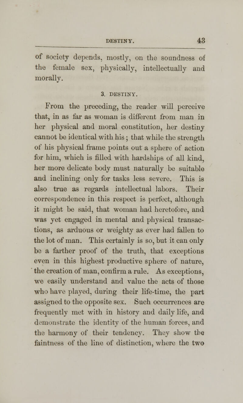 of society depends, mostly, on the soundness of the female sex, physically, intellectually and morally. 3. DESTINY. From the preceding, the reader will perceive that, in as far as woman is different from man in her physical and moral constitution, her destiny cannot be identical with his ; that while the strength of his physical frame points out a sphere of action for him, which is filled with hardships of all kind, her more delicate body must naturally be suitable and inclining only for tasks less severe. This is also true as regards intellectual labors. Their correspondence in this respect is perfect, although it might be said, that woman had heretofore, and was yet engaged in mental and physical transac- tions, as arduous or weighty as ever had fallen to the lot of man. This certainly is so, but it can only be a farther proof of the truth, that exceptions even in this highest productive sphere of nature, the creation of man, confirm a rule. As exceptions, we easily understand and value the acts of those who have played, during their life-time, the part assigned to the opposite sex. Such occurrences are frequently met with in history and daily life, and demonstrate the identity of the human forces, and the harmony of their tendency. They show the faintness of the line of distinction, where the two