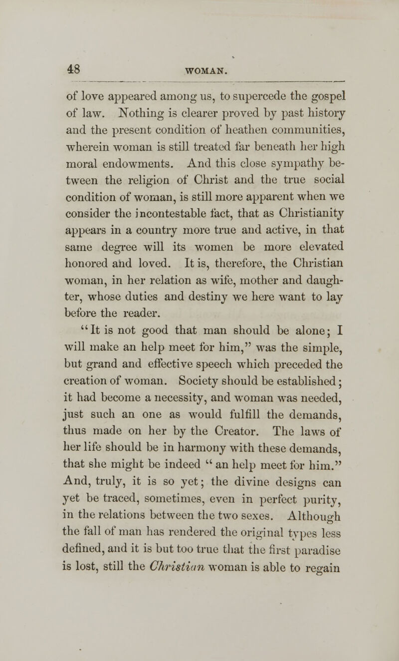 of love appeared among us, to supercede the gospel of law. Nothing is clearer proved by past history and the present condition of heathen communities, wherein woman is still treated far beneath her high moral endowments. And this close sympathy be- tween the religion of Christ and the true social condition of woman, is still more apparent when we consider the incontestable fact, that as Christianity appears in a country more true and active, in that same degree will its women be more elevated honored and loved. It is, therefore, the Christian woman, in her relation as wife, mother and daugh- ter, whose duties and destiny we here want to lay before the reader. It is not good that man should be alone; I will make an help meet for him, was the simple, but grand and effective speech which preceded the creation of woman. Society should be established; it had become a necessity, and woman was needed, just such an one as would fulfill the demands, thus made on her by the Creator. The laws of her life should be in harmony with these demands, that she might be indeed  an help meet for him. And, truly, it is so yet; the divine designs can yet be traced, sometimes, even in perfect purity, in the relations between the two sexes. Although o the fall of man has rendered the original types less defined, and it is but too true that the first paradise is lost, still the Christian woman is able to regain