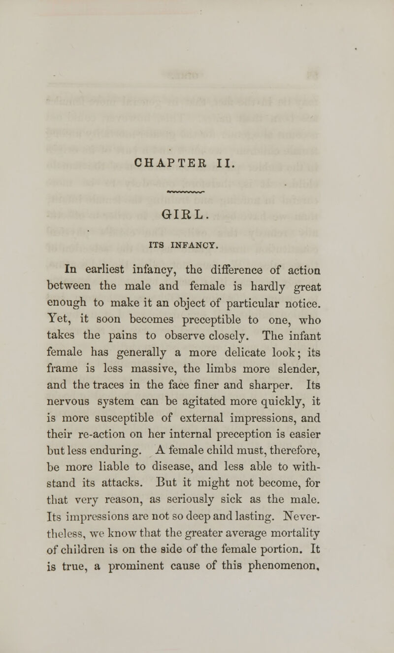 GIRL ITS INFANCY. In earliest infancy, the difference of action between the male and female is hardly great enough to make it an object of particular notice. Yet, it soon becomes preceptible to one, who takes the pains to observe closely. The infant female has generally a more delicate look; its frame is less massive, the limbs more slender, and the traces in the face finer and sharper. Its nervous system can be agitated more quickly, it is more susceptible of external impressions, and their re-action on her internal preception is easier but less enduring. A female child must, therefore, be more liable to disease, and less able to with- stand its attacks. But it might not become, for that very reason, as seriously sick as the male. Its impressions are not so deep and lasting. Never- theless, we know that the greater average mortality of children is on the side of the female portion. It is true, a prominent cause of this phenomenon.