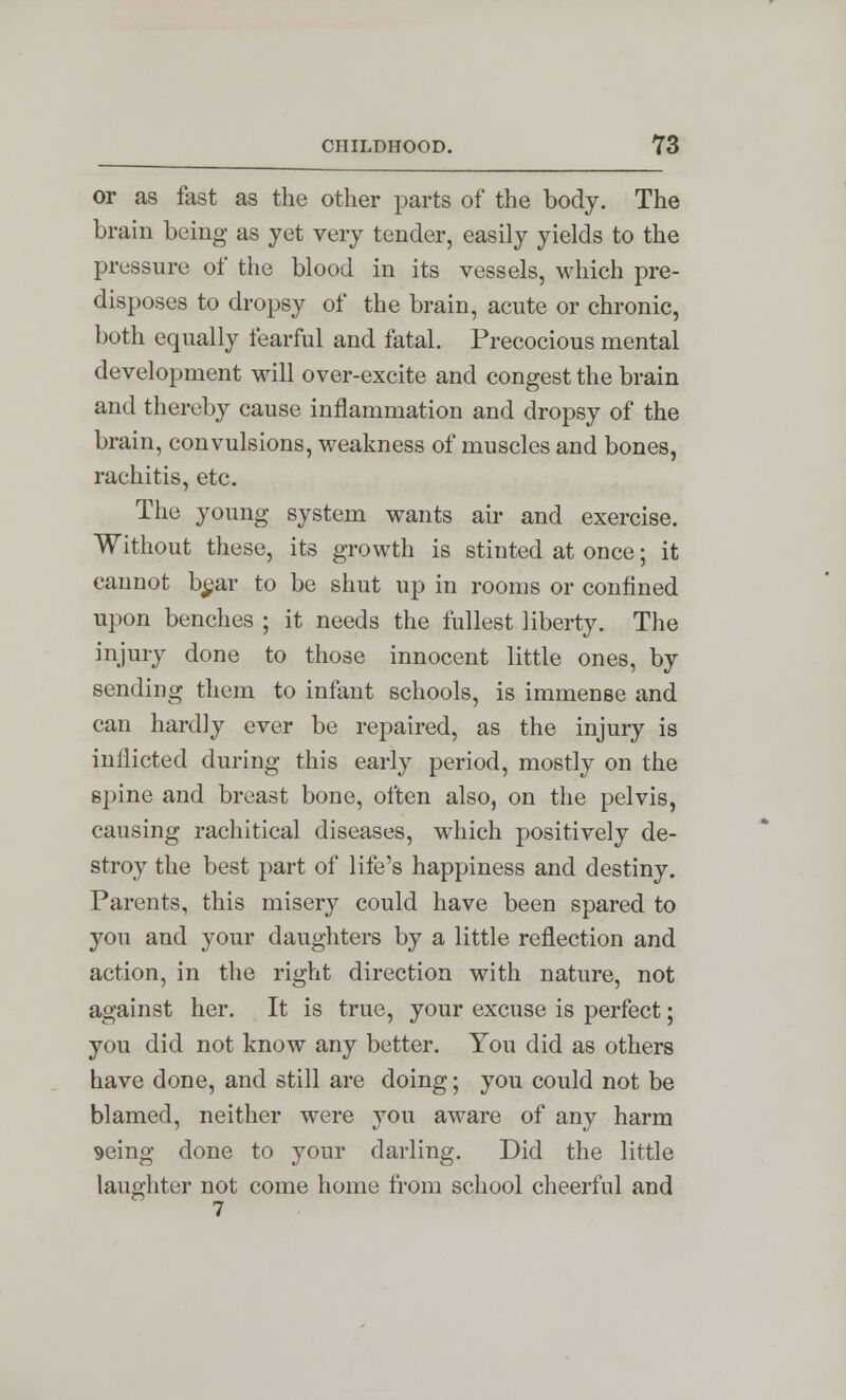 or as fast as the other parts of the body. The brain being as yet very tender, easily yields to the pressure of the blood in its vessels, which pre- disposes to dropsy of the brain, acute or chronic, both equally fearful and fatal. Precocious mental development will over-excite and congest the brain and thereby cause inflammation and dropsy of the brain, convulsions, weakness of muscles and bones, rachitis, etc. The young system wants air and exercise. Without these, its growth is stinted at once; it cannot b^ar to be shut up in rooms or confined upon benches ; it needs the fullest liberty. The injury done to those innocent little ones, by sending them to infant schools, is immense and can hardly ever be repaired, as the injury is inflicted during this early period, mostly on the spine and breast bone, often also, on the pelvis, causing rachitical diseases, which positively de- stroy the best part of life's happiness and destiny. Parents, this misery could have been spared to }'ou and your daughters by a little reflection and action, in the right direction with nature, not against her. It is true, your excuse is perfect; you did not know any better. You did as others have done, and still are doing; you could not be blamed, neither were you aware of any harm seing done to your darling. Did the little laughter not come home from school cheerful and 7