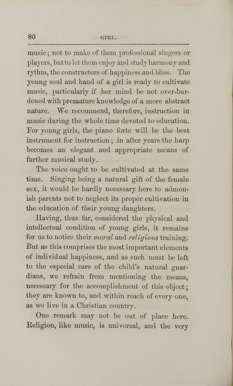 music; not to make of them professional singers or players, but to let them enjoy and study harmony and rythm, the constructors of happiness and bliss. The young soul and hand of a girl is ready to cultivate music, particularly if her mind be not over-bur- dened with premature knowledge of a more abstract nature. We recommend, therefore, instruction in music during the whole time devoted to education. For young girls, the piano forte will be the best instrument for instruction; in after years the harp becomes an elegant and appropriate means of further musical study. The voice ought to be cultivated at the same time. Singing being a natural gift of the female sex, it would be hardly necessary here to admon- ish parents not to neglect its proper cultivation in the education of their young daughters. Having, thus far, considered the physical and intellectual condition of young girls, it remains for us to notice their moral and religious training. But as this comprises the most important elements of individual happiness, and as such must be left to the especial care of the child's natural guar- dians, we refrain from mentioning the means, necessary for the accomplishment of this object; they are known to, and within reach of every one, as we live in a Christian country. One remark may not be out of place here. Religion, like music, is universal, and the very