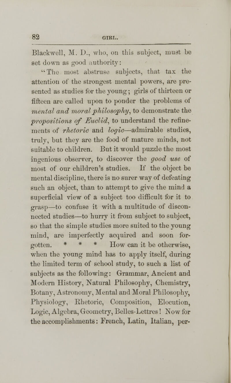 Blackwell, M. D., who, on this subject, must be set down as good authority: The most abstruse subjects, that tax the attention of the strongest mental powers, are pre- sented as studies for the young; girls of thirteen or fifteen are called upon to ponder the problems of mental and moral philosophy, to demonstrate the propositions of Euclid, to understand the refine- ments of rhetoric and logic—admirable studies, truly, but they are the food of mature minds, not suitable to children. But it would puzzle the most ingenious observer, to discover the good use of most of our children's studies. If the object be mental discipline, there is no surer way of defeating such an object, than to attempt to give the mind a superficial view of a subject too difficult for it to grasp—to confuse it with a multitude of discon- nected studies—to hurry it from subject to subject, so that the simple studies more suited to the young mind, are imperfectly acquired and soon for- gotten. * * * How can it be otherwise, when the young mind has to apply itself, during the limited term of school study, to such a list of subjects as the following: Grammar, Ancient and Modern History, Natural Philosophy, Chemistry, Botany, Astronomy, Mental and Moral Philosophy, Physiology, Rhetoric, Composition, Elocution, Logic, Algebra, Geometry, Belles-Lettres! Now for the accomplishments: French, Latin, Italian, per-