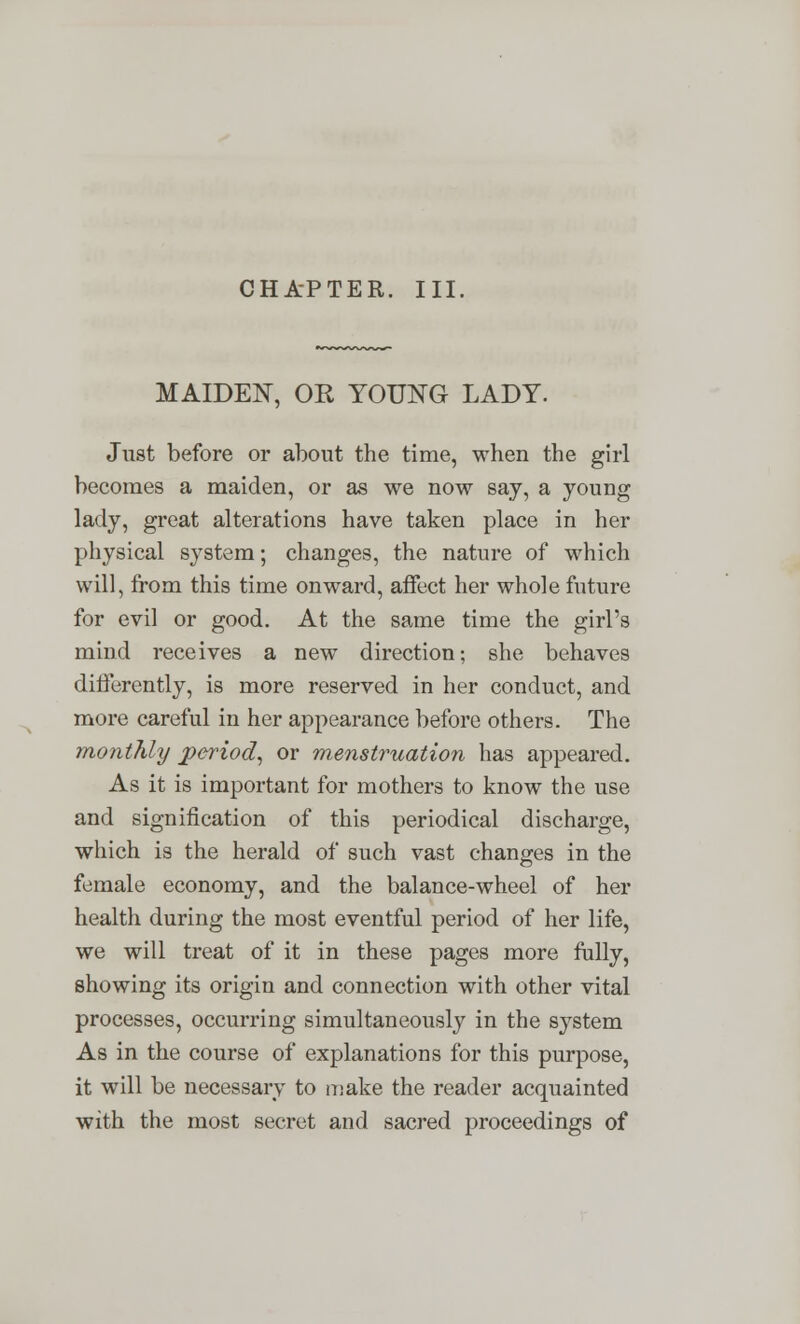 CHAPTER. III. MAIDEN, OR YOUNG LADY. Just before or about the time, when the girl becomes a maiden, or as we now say, a young lady, great alterations have taken place in her physical system; changes, the nature of which will, from this time onward, affect her whole future for evil or good. At the same time the girl's mind receives a new direction; she behaves differently, is more reserved in her conduct, and more careful in her appearance before others. The monthly period, or menstruation has appeared. As it is important for mothers to know the use and signification of this periodical discharge, which is the herald of such vast changes in the female economy, and the balance-wheel of her health during the most eventful period of her life, we will treat of it in these pages more fully, showing its origin and connection with other vital processes, occurring simultaneously in the system As in the course of explanations for this purpose, it will be necessary to make the reader acquainted with the most secret and sacred proceedings of