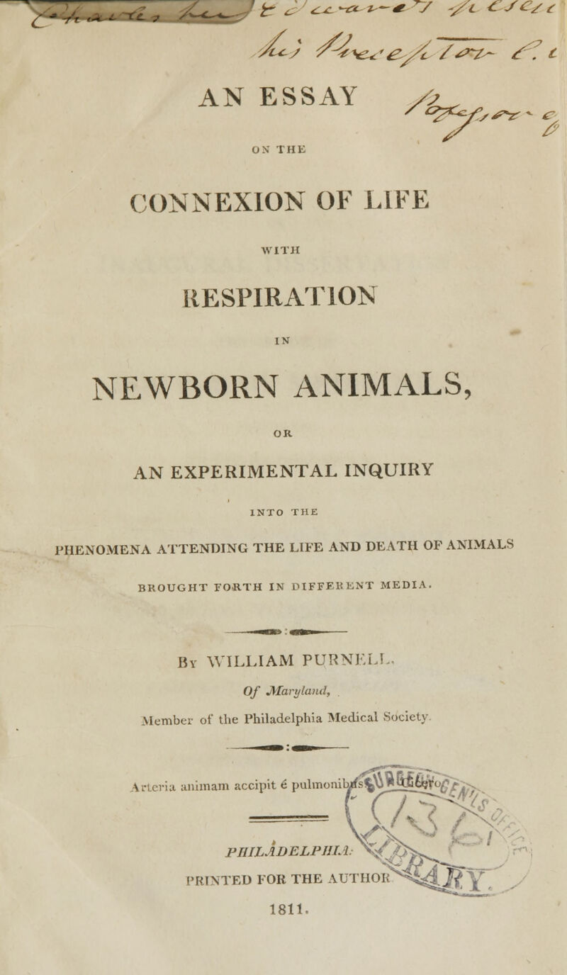 Z' ft '* d^) /-^^-e^/c /^^^ ^^, c AN ESSAY /j^ CONNEXION OF LIFE WITH RESPIRATION IN NEWBORN ANIMALS, OK AN EXPERIMENTAL INQUIRY INTO THE PHENOMENA ATTENDING THE LIFE AND DEATH OF ANIMALS BROUGHT FORTH IN DIFFEKKNT MEDIA. Bv WILLIAM PURNELL. Of Maryland, , xMember of the Philadelphia Medical Society. Artcvla animam accipit 6 puliiionilMffs'||^]5Ms^^i; PHILADELPJJM PRINTED FOR THE AUTHOR 1811.