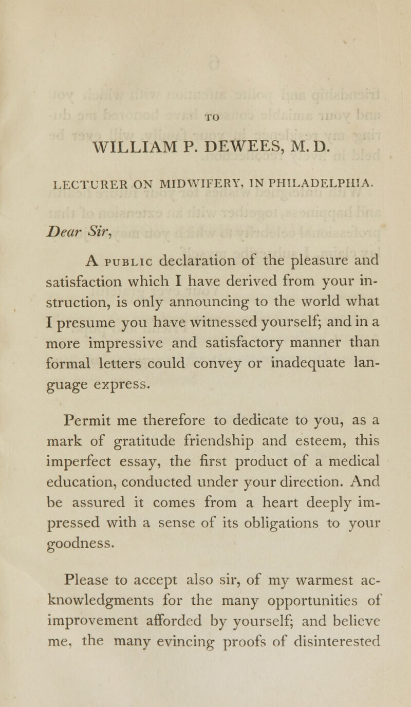 WILLIAM P. DEWEES, M. D. LECTURER ON MIDWIFERY, IN PHILADELPHIA. Dear Sir, A PUBLIC declaration of the pleasure and satisfaction which I have derived from your in- struction, is only announcing to the world what I presume you have witnessed yourself; and in a more impressive and satisfactory manner than formal letters could convey or inadequate lan- guage express. Permit me therefore to dedicate to you, as a mark of gratitude friendship and esteem, this imperfect essay, the first product of a medical education, conducted under your direction. And be assured it comes from a heart deeply im- pressed with a sense of its obligations to your goodness. Please to accept also sir, of my warmest ac- knowledgments for the many opportunities of improvement afforded by yourself; and believe me, the many evincing proofs of disinterested