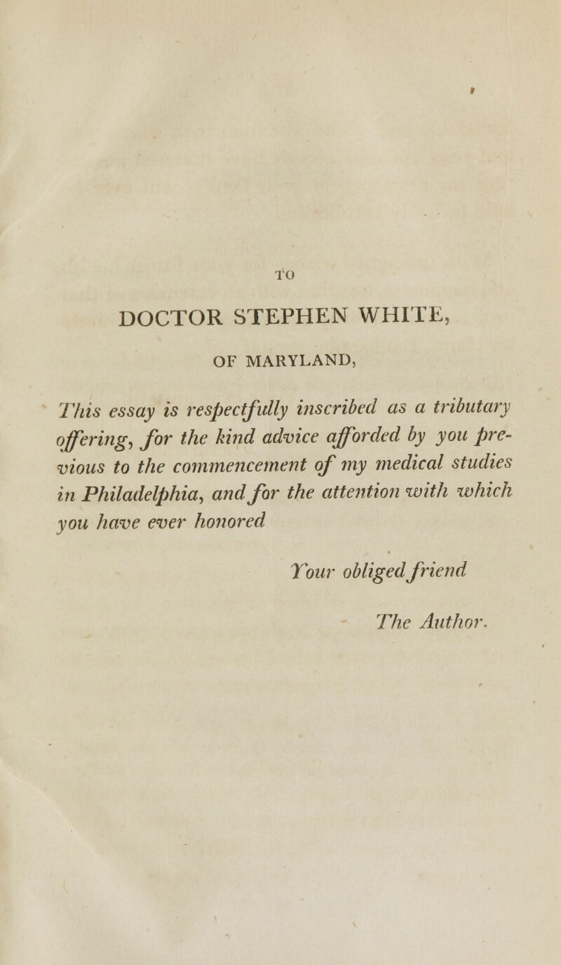 DOCTOR STEPHEN WHITE, OF MARYLAND, This essay is respectfully ifiscribed as a tributary offerings for the kind advice afforded by you pre- vious to the commencement of my medical studies in Philadelphia, and for the attention with which you have ever honored Tour obliged friend The Author.