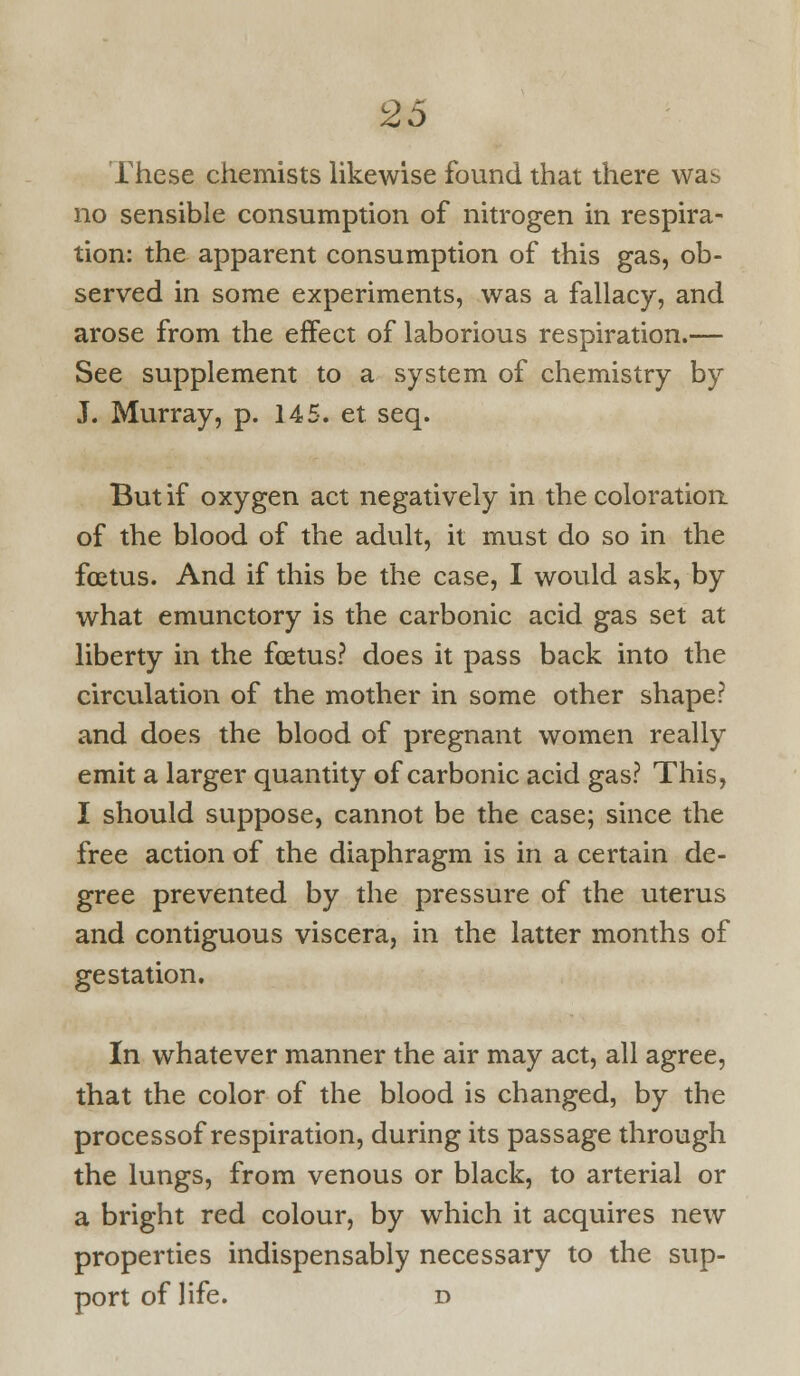 These chemists likewise found that there was no sensible consumption of nitrogen in respira- tion: the apparent consumption of this gas, ob- served in some experiments, was a fallacy, and arose from the effect of laborious respiration.— See supplement to a system of chemistry by J. Murray, p. 145. et seq. But if oxygen act negatively in the coloratioR of the blood of the adult, it must do so in the foetus. And if this be the case, I would ask, by what emunctory is the carbonic acid gas set at liberty in the foetus? does it pass back into the circulation of the mother in some other shape? and does the blood of pregnant women really emit a larger quantity of carbonic acid gas? This, I should suppose, cannot be the case; since the free action of the diaphragm is in a certain de- gree prevented by the pressure of the uterus and contiguous viscera, in the latter months of gestation. In whatever manner the air may act, all agree, that the color of the blood is changed, by the processof respiration, during its passage through the lungs, from venous or black, to arterial or a bright red colour, by which it acquires new properties indispensably necessary to the sup- port of life. D