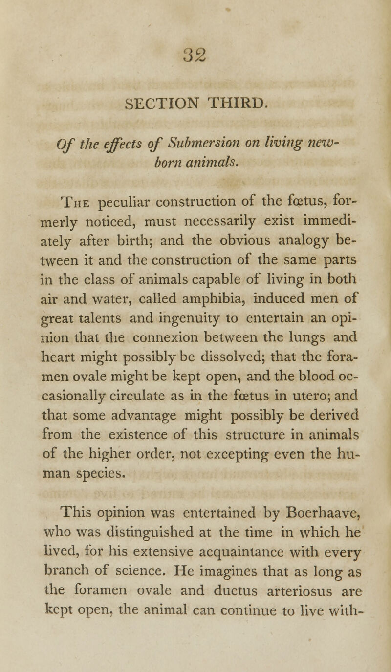 SECTION THIRD. Of the effects of Submersion on living new- born animals. The peculiar construction of the foetus, for- merly noticed, must necessarily exist immedi- ately after birth; and the obvious analogy be- tween it and the construction of the same parts in the class of animals capable of living in both air and water, called amphibia, induced men of great talents and ingenuity to entertain an opi- nion that the connexion between the lungs and heart might possibly be dissolved; that the fora- men ovale might be kept open, and the blood oc- casionally circulate as in the foetus in utero; and that some advantage might possibly be derived from the existence of this structure in animals of the higher order, not excepting even the hu- man species. This opinion was entertained by Boerhaave, who was distinguished at the time in which he lived, for his extensive acquaintance with every branch of science. He imagines that as long as the foramen ovale and ductus arteriosus are kept open, the animal can continue to live with-