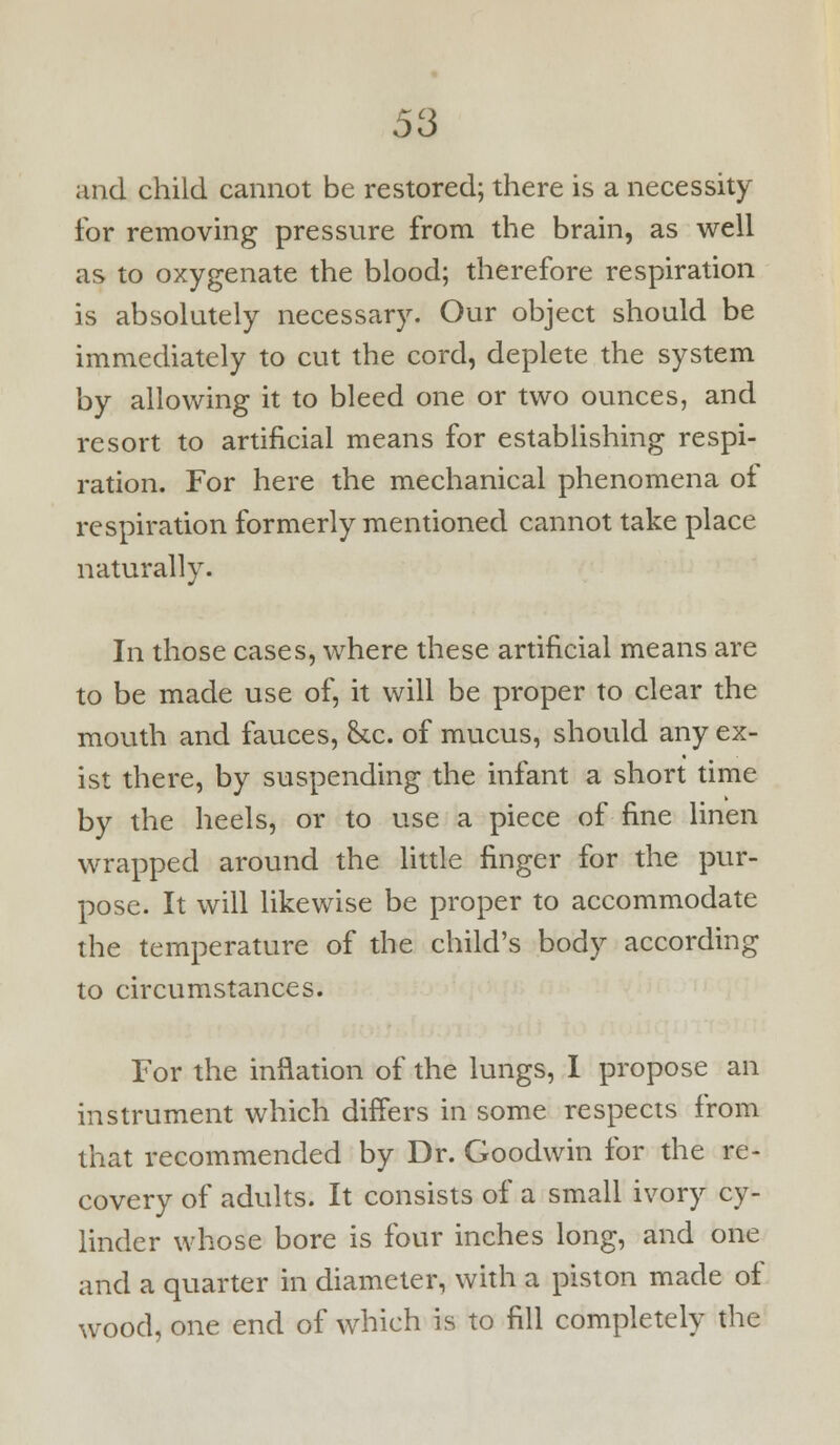 and child cannot be restored; there is a necessity for removing pressure from the brain, as well as to oxygenate the blood; therefore respiration is absolutely necessary. Our object should be immediately to cut the cord, deplete the system by allowing it to bleed one or two ounces, and resort to artificial means for estabhshing respi- ration. For here the mechanical phenomena of respiration formerly mentioned cannot take place naturally. In those cases, where these artificial means are to be made use of, it will be proper to clear the mouth and fauces, &c. of mucus, should any ex- ist there, by suspending the infant a short time by the heels, or to use a piece of fine linen wrapped around the little finger for the pur- pose. It will likewise be proper to accommodate the temperature of the child's body according to circumstances. For the inflation of the lungs, 1 propose an instrument which differs in some respects from that recommended by Dr. Goodwin for the re- covery of adults. It consists of a small ivory cy- linder whose bore is four inches long, and one and a quarter in diameter, whh a piston made of wood, one end of which is to fill completely the