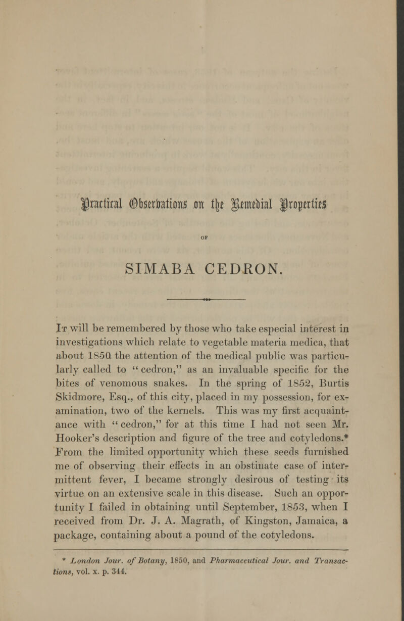 practical ^tobatas tm % ]&tmVml frojwtus SIMABA CEDRON, It will be remembered by those who take especial interest in investigations which relate to vegetable materia medica, that about 1S5Q the attention of the medical public was particu- larly called to  cedron, as an invaluable specific for the bites of venomous snakes. In the spring of 1852, Burtis Skidmore, Esq., of this city, placed in my possession, for ex- amination, two of the kernels. This was my first acquaint- ance with cedron, for at this time I had not seen Mr. Hooker's description and figure of the tree and cotyledons.* From the limited opportunity which these seeds furnished me of observing their effects in an obstinate case of inter- mittent fever, I became strongly desirous of testing its virtue on an extensive scale in this disease. Such an oppor- tunity I failed in obtaining until September, 1853, when I received from Dr. J. A. Magrath, of Kingston, Jamaica, a package, containing about a pound of the cotyledons. * London Jour, of Botany, 1850, and Pharmaceutical Jour, and Transac- tions, vol. x. p. 344.