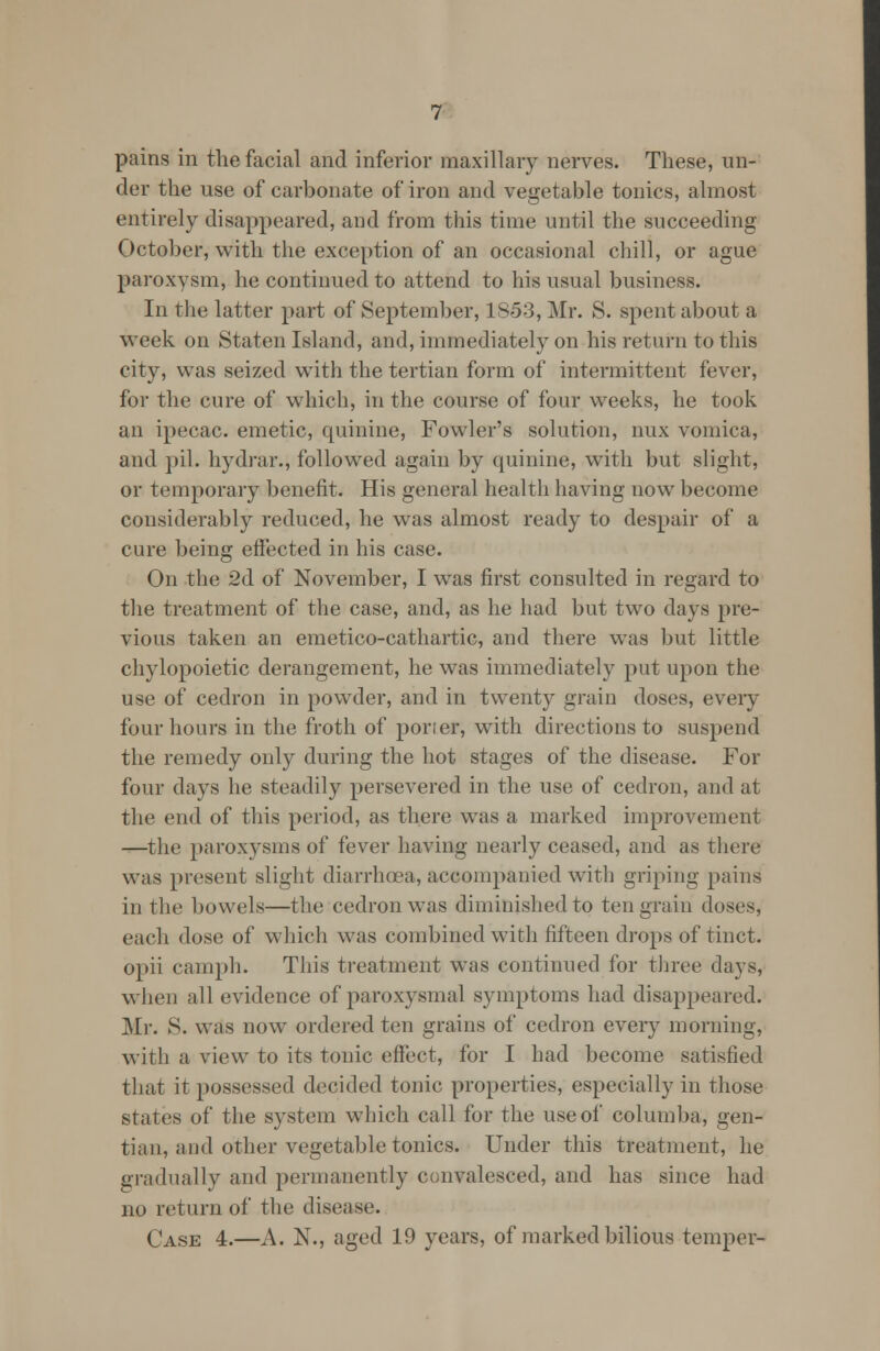 pains in the facial and inferior maxillary nerves. These, un- der the use of carbonate of iron and vegetable tonics, almost entirely disappeared, and from this time until the succeeding October, with the exception of an occasional chill, or ague paroxysm, he continued to attend to his usual business. In the latter part of September, 1853, Mr. S. spent about a week on Staten Island, and, immediately on his return to this city, was seized with the tertian form of intermittent fever, for the cure of which, in the course of four weeks, he took an ipecac, emetic, quinine, Fowler's solution, mix vomica, and pil. hydrar., followed again by quinine, with but slight, or temporary benefit. His general health having now become considerably reduced, he was almost ready to despair of a cure being effected in his case. On the 2d of November, I was first consulted in regard to the treatment of the case, and, as he had but two days pre- vious taken an emetico-cathartic, and there was but little chylopoietic derangement, he was immediately put upon the use of cedron in powder, and in twenty grain doses, every four hours in the froth of porter, with directions to suspend the remedy only during the hot stages of the disease. For four days he steadily persevered in the use of cedron, and at the end of this period, as there was a marked improvement —the paroxysms of fever having nearly ceased, and as there was present slight diarrhoea, accompanied with griping pains in the bowels—the cedron was diminished to ten grain doses, each dose of which was combined with fifteen drops of tinct. opii caniph. This treatment was continued for three days, when all evidence of paroxysmal symptoms had disappeared. Mr. S. was now ordered ten grains of cedron every morning, with a view to its tonic effect, for I had become satisfied that it possessed decided tonic properties, especially in those states of the system which call for the use of columba, gen- tian, and other vegetable tonics* Under this treatment, he gradually and permanently convalesced, and has since had no return of the disease. Case 4.—A. N., aged 19 years, of marked bilious temper-