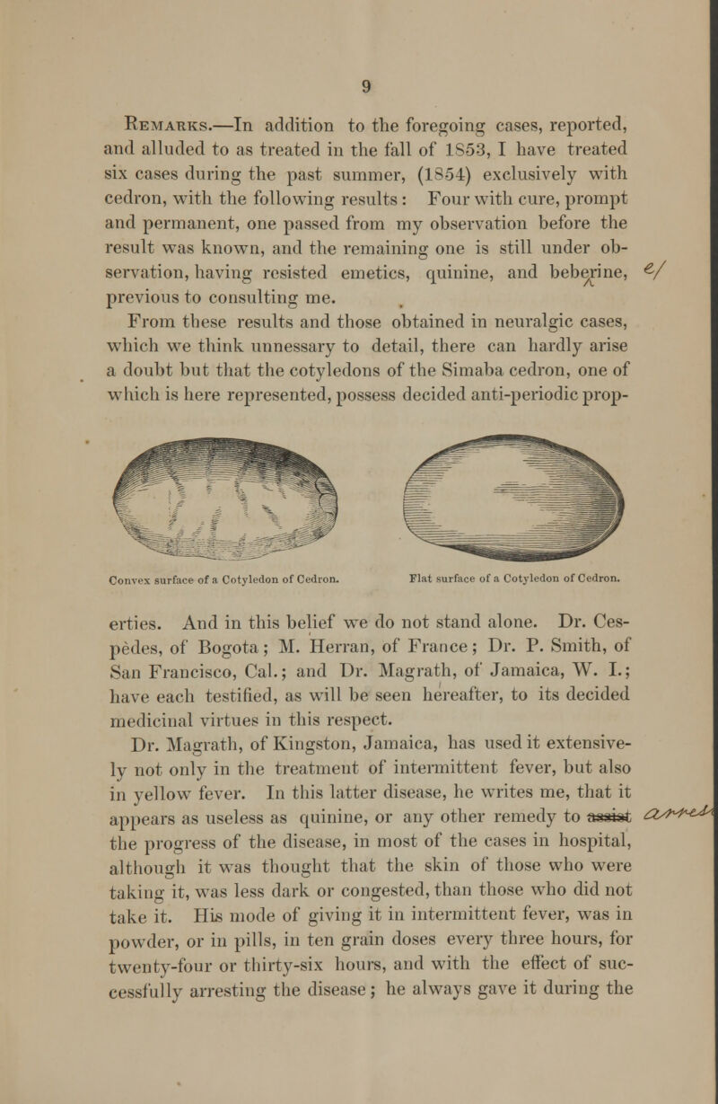 Remarks.—In addition to the foregoing cases, reported, and alluded to as treated in the fall of 1S53, I have treated six cases during the past summer, (18-54) exclusively with cedron, with the following results : Four with cure, prompt and permanent, one passed from my observation before the result was known, and the remaining one is still under ob- servation, having resisted emetics, quinine, and beberine, previous to consulting me. From these results and those obtained in neuralgic cases, which we think unnessary to detail, there can hardly arise a doubt but that the cotyledons of the Simaba cedron, one of which is here represented, possess decided anti-periodic prop- Convex surface of a Cotyledon of Cedron. Flat surface of a Cotyledon of Cedron. erties. And in this belief we do not stand alone. Dr. Ces- pedes, of Bogota; M. Herran, of France; Dr. P. Smith, of San Francisco, Cal.; and Dr. Magrath, of Jamaica, W. I.; have each testified, as will be seen hereafter, to its decided medicinal virtues in this respect. Dr. Magrath, of Kingston, Jamaica, has used it extensive- ly not only in the treatment of intermittent fever, but also in yellow fever. In this latter disease, he writes me, that it appears as useless as quinine, or any other remedy to assist the progress of the disease, in most of the cases in hospital, although it was thought that the skin of those who were taking it, was less dark or congested, than those who did not take it. His mode of giving it in intermittent fever, was in powder, or in pills, in ten grain doses every three hours, for twenty-four or thirty-six hours, and with the effect of suc- cessfully arresting the disease; he always gave it during the