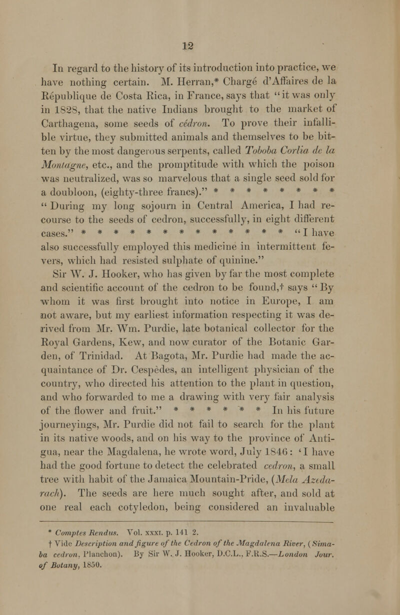 In regard to the history of its introduction into practice, we have nothing certain. M. Herran,* Charge d'Affaires de la Republique de Costa Rica, in France, says that it was only in 1828, that the native Indians brought to the market of Carthagena, some seeds of cedron* To prove their infalli- ble virtue, they submitted animals and themselves to be bit- ten by the most dangerous serpents, called Toboba Corlia de la Montague, etc., and the promptitude with which the poison was neutralized, was so marvelous that a single seed sold for a doubloon, (eighty-three francs). ********  During my long sojourn in Central America, I had re- course to the seeds of cedron, successfully, in eight different cases. ************* I have also successfully employed this medicine in intermittent fe- vers, which had resisted sulphate of quinine. Sir W. J. Hooker, who has given by far the most complete and scientific account of the cedron to be found,t says  By whom it was first brought into notice in Europe, I am not aware, but my earliest information respecting it was de- rived from Mr. Wm. Purdie, late botanical collector for the Royal Gardens, Kew, and now curator of the Botanic Gar- den, of Trinidad. At Bagota, Mr. Purdie had made the ac- quaintance of Dr. Cespedes, an intelligent physician of the country, who directed his attention to the plant in question, and who forwarded to me a drawing with very fair analysis of the flower and fruit. ****** In hjg future journeyings, Mr. Purdie did not fail to search for the plant in its native woods, and on his way to the province of Anti- gua, near the Magdalena, he wrote word, July 1846 : 'I have had the good fortune to detect the celebrated cedron, a small tree with habit of the Jamaica Mountain-Pride, (Mela Azeda- rach). The seeds are here much sought after, and sold at one real each cotyledon, being considered an invaluable * Comptes Rendus. Vol. xxxi. p. 141 2. f Vide Description and figure of the Cedron of the Magdalena River, (Sima- ba cedron. Planchon). By Sir W.J. Hooker, D.C.L.. F.U.S.—London Jour, of Botany, 1850.