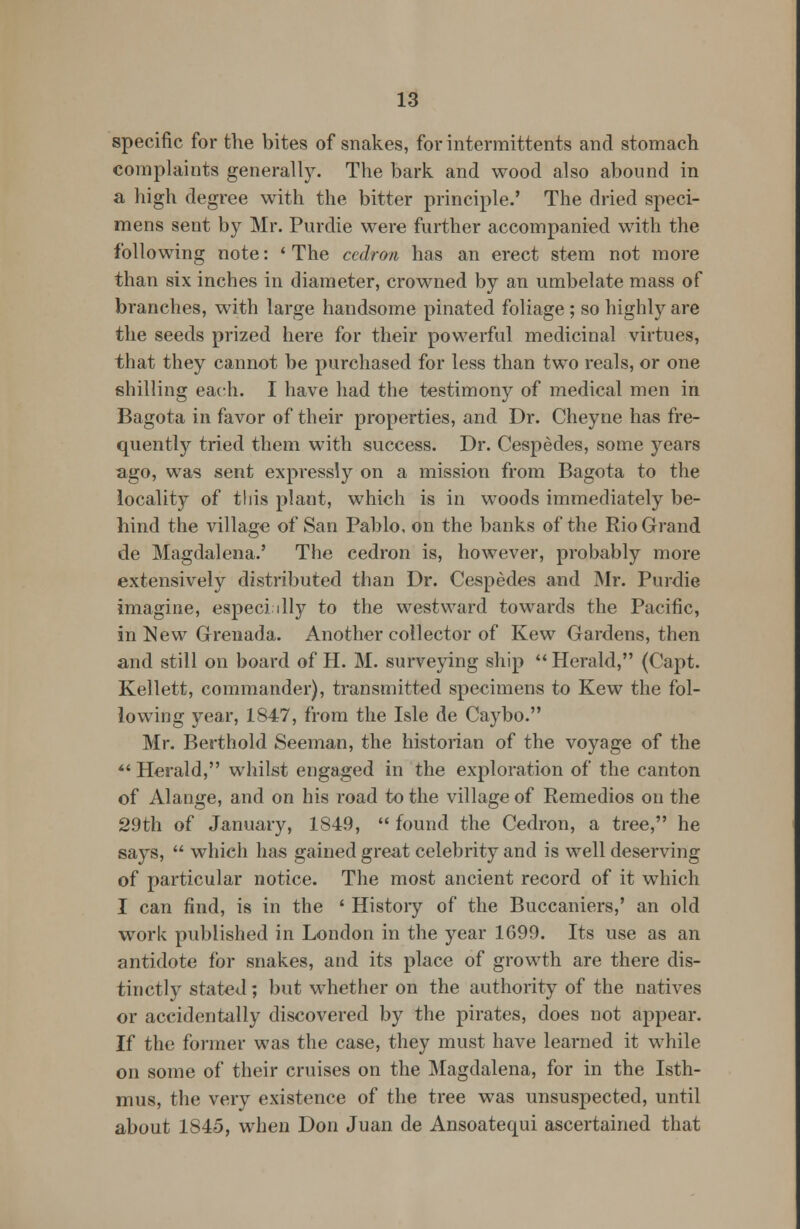 specific for the bites of snakes, for intermittents and stomach complaints generally. The bark and wood also abound in a high degree with the bitter principle.' The dried speci- mens sent by Mr. Purdie were further accompanied with the following note: ' The cedron has an erect stem not more than six inches in diameter, crowned by an umbelate mass of branches, with large handsome pinated foliage ; so highly are the seeds prized here for their powerful medicinal virtues, that they cannot be purchased for less than two reals, or one shilling each. I have had the testimony of medical men in Bagota in favor of their properties, and Dr. Cheyne has fre- quently tried them with success. Dr. Cespedes, some years ago, was sent expressly on a mission from Bagota to the locality of this plant, which is in woods immediately be- hind the village of San Pablo, on the banks of the Rio Grand de Magdalena.' The cedron is, however, probably more extensively distributed than Dr. Cespedes and Mr. Purdie imagine, especi illy to the westward towards the Pacific, in New Grenada. Another collector of Kew Gardens, then and still on board of H. M. surveying ship  Herald, (Capt. Kellett, commander), transmitted specimens to Kew the fol- lowing year, 1847, from the Isle de Caybo. Mr. Berthold Seeman, the historian of the voyage of the  Herald, whilst engaged in the exploration of the canton of Alange, and on his road to the village of Remedios on the 29th of January, 1849,  found the Cedron, a tree, he says,  which has gained great celebrity and is well deserving of particular notice. The most ancient record of it which I can find, is in the ' History of the Buccaniers,' an old work published in London in the year 1699. Its use as an antidote for snakes, and its place of growth are there dis- tinctly stated; but whether on the authority of the natives or accidentally discovered by the pirates, does not appear. If the former was the case, they must have learned it while on some of their cruises on the Magdalena, for in the Isth- mus, the very existence of the tree was unsuspected, until about 1S45, when Don Juan de Ansoatequi ascertained that