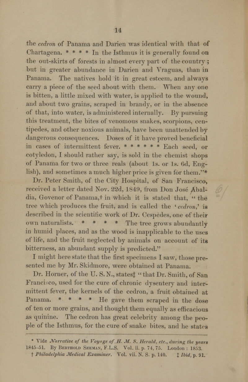 the cedron of Panama and Darien was identical with that of Chartagena. * * * * In the Isthmus it is generally found on the out-skirts of forests in almost every part of the country ; but in greater abundance in Darien and Vraguas, than in Panama. The natives hold it in great esteem, and always carry a piece of the seed about with them. When any one is bitten, a little mixed with water, is applied to the wound, and about two grains, scraped in brandy, or in the absence of that, into water, is administered internally. By pursuing this treatment, the bites of venomous snakes, scorpions, cen- tipedes, and other noxious animals, have been unattended by dangerous consequences. Doses of it have proved beneficial in cases of intermittent fever. ****** Each seed, or cotyledon, I should rather say, is sold in the chemist shops of Panama for two or three reals (about Is. or Is. 6d, Eng- lish), and sometimes a much higher price is given for them.* Dr. Peter Smith, of the City Hospital, of San Francisco, received a letter dated Nov. 22d, 1849, from Don Jose Abal- dia, Govenor of Panama,t in which it is stated that,  the tree which produces the fruit, and is called the ' cedron,'' is described in the scientific work of Dr. Cespedes, one of their own naturalists. * * * * The tree grows abundantly in humid places, and as the wood is inapplicable to the uses of life, and the fruit neglected by animals on account of its bitterness, an abundant supply is predicted. I might here state that the first specimens I saw, those pre- sented me by Mr. Skidmore, were obtained at Panama. Dr. Horner, of the U. S. N., statesf  that Dr. Smith, of San Francisco, used for the cure of chronic dysentery and inter- mittent fever, the kernels of the cedron, a fruit obtained at Panama. * * * * He gave them scraped in the dose of ten or more grains, and thought them equally as efficacious as quinine. The cedron has great celebrity among the peo- ple of the Isthmus, for the cure of snake bites, and he states * Vide Narrative of the Voyage of H. M. S. Herald, etc., during the years 1845-51. By Berthold Seeman, F.L.S. Vol. ii. p. 74, 75. London : 1853. f Philadelphia Medical Examiner. Vol. vii. N. S. p. 140. J Ibid, p. 91.