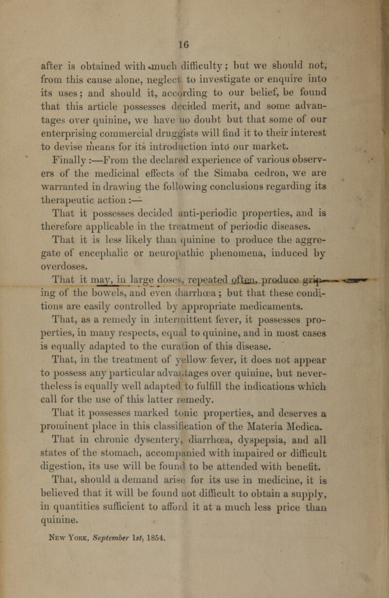 after is obtained with onuch difficulty; but we should not, from this cause alone, neglect to investigate or enquire into its uses; and should it, according to our belief, be found that this article possesses decided merit, and some advan- tages over quinine, we have no doubt but that some of our enterprising commercial druggists will find it to their interest to devise means for its introduction into our market. Finally :—From the declared experience of various observ- ers of the medicinal effects of the Simaba cedron, we are warranted in drawing the following conclusions regarding its therapeutic action :— That it possesses decided anti-periodic properties, and is therefore applicable in the treatment of periodic diseases. That it is less likely than quinine to produce the aggre- gate of encephalic or neuropathic phenomena, induced by overdoses. That it may, in large doses, repeated oftm, produce grip—-— ing of the bowels, and even diarrhoea; but that these condi- tions are easily controlled by appropriate medicaments. That, as a remedy in intermittent fever, it possesses pro- perties, in many respects, equal to quinine, and in most cases is equally adapted to the curation of this disease. That, in the treatment of yellow fever, it does not appear to possess any particular advantages over quinine, but never- theless is equally well adapted to fulfill the indications which call for the use of this latter remedy. That it possesses marked tonic properties, and deserves a prominent place in this classification of the Materia Medica. That in chronic dysentery, diarrhoea, dyspepsia, and all states of the stomach, accompanied with impaired or difficult digestion, its use will be found to be attended with benefit. That, should a demand arise for its use in medicine, it is believed that it will be found not difficult to obtain a supply, in quantities sufficient to afford it at a much less price than quinine. New York, September 1st-, 1854.