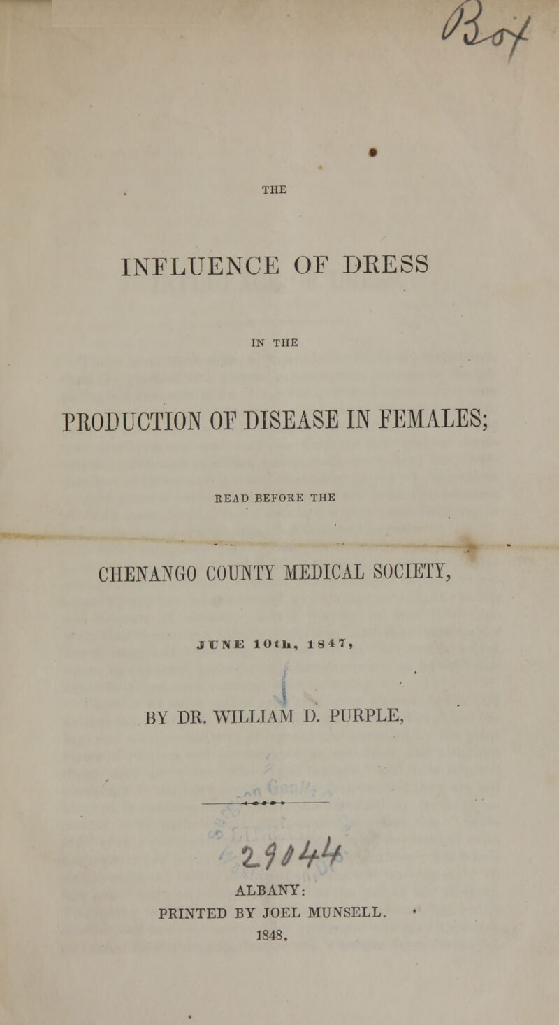 tUf THE INFLUENCE OF DRESS IN THE PRODUCTION OF DISEASE IN FEMALES; READ BEFORE THE CHENANGO COUNTY MEDICAL SOCIETY, JUNE loth, 1847, BY DR. WILLIAM D. PURPLE, 2.7/4^ ALBANY: PRINTED BY JOEL MUNSELL. 1843.