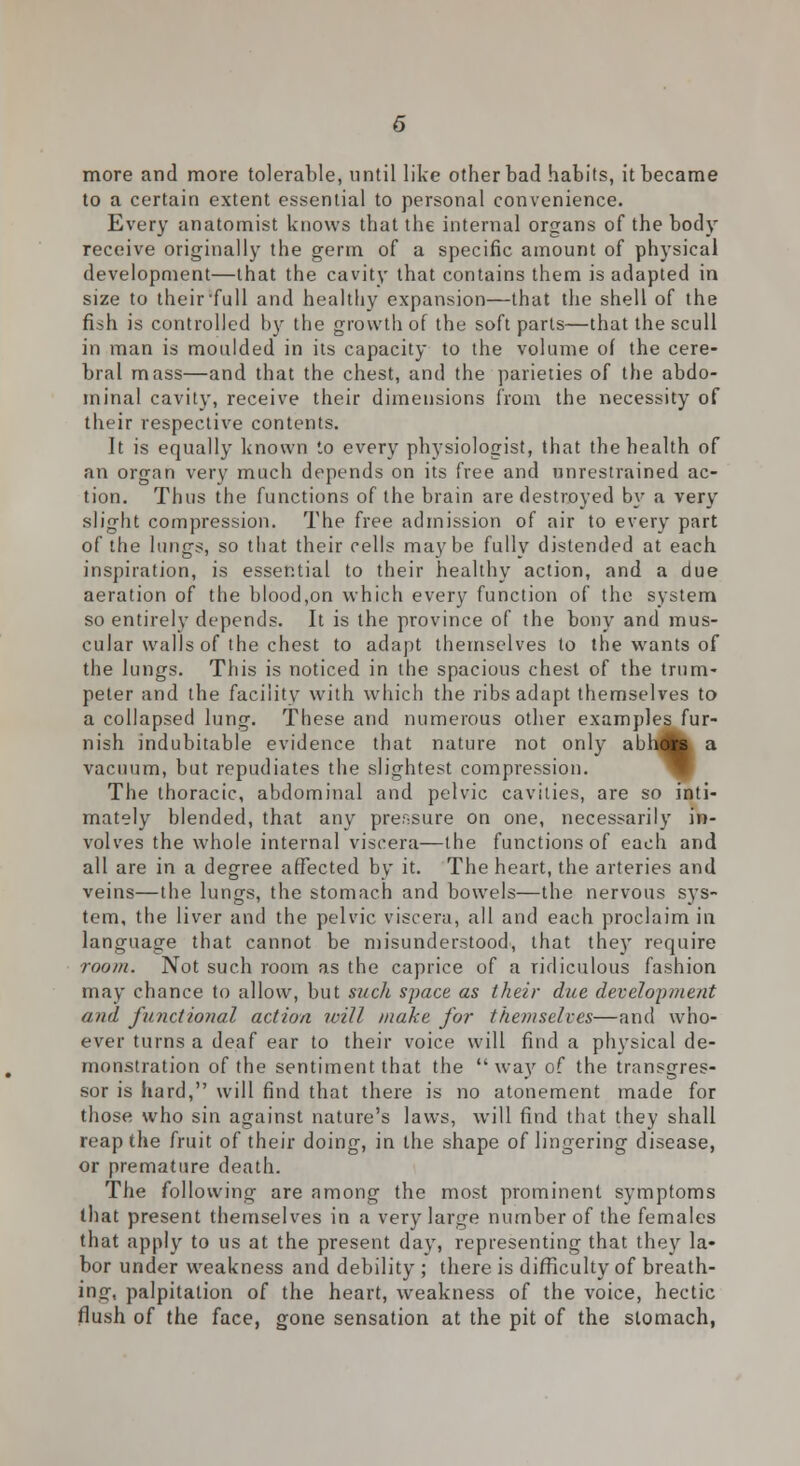 more and more tolerable, until like other bad habits, it became to a certain extent essential to personal convenience. Every anatomist knows that the internal organs of the body receive originally the germ of a specific amount of physical development—that the cavity that contains them is adapted in size to their'full and healthy expansion—that the shell of the fish is controlled by the growth of the soft parts—that the scull in man is moulded in its capacity to the volume of the cere- bral mass—and that the chest, and the parieties of the abdo- minal cavity, receive their dimensions from the necessity of their respective contents. It is equally known to every physiologist, that the health of an organ very much depends on its free and unrestrained ac- tion. Thus the functions of the brain are destroyed by a very slight compression. The free admission of air to every part of the lungs, so that their cells maybe fully distended at each inspiration, is essential to their healthy action, and a due aeration of the blood,on which every function of the system so entirely depends. It is the province of the bony and mus- cular walls of the chest to adapt themselves to the wants of the lungs. This is noticed in the spacious chest of the trum- peter and the facility with which the ribs adapt themselves to a collapsed lung. These and numerous other examples fur- nish indubitable evidence that nature not only abhflk a vacuum, but repudiates the slightest compression. The thoracic, abdominal and pelvic cavities, are so inti- mately blended, that any prer-sure on one, necessarily in- volves the whole internal viscera—the functions of each and all are in a degree affected by it. The heart, the arteries and veins—the lungs, the stomach and bowels—the nervous sys- tem, the liver and the pelvic viscera, all and each proclaim in language that cannot be misunderstood, that they require room. Not such room as the caprice of a ridiculous fashion may chance to allow, but such space as their due development and functional action will make for themselves—and who- ever turns a deaf ear to their voice will find a physical de- monstration of the sentiment that the  way of the transgres- sor is hard, will find that there is no atonement made for those who sin against nature's laws, will find that they shall reap the fruit of their doing, in the shape of lingering disease, or premature death. The following are among the most prominent symptoms that present themselves in a very large number of the females that apply to us at the present day, representing that they la- bor under weakness and debility ; there is difficulty of breath- ing, palpitation of the heart, weakness of the voice, hectic flush of the face, gone sensation at the pit of the stomach,