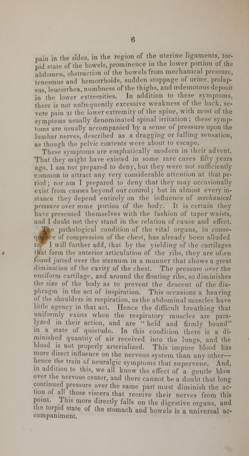 pain in the sides, in the region of the uterine ligaments, tor- pid state of the bowels, prominence in the lower portion of the abdomen, obstruction of the bowels from mechanical pressure, tenesmus and hemorrhoids, sudden stoppage of urine, prolap- sus, leucorrhea, numbness of the thighs, and cedemotous deposit in 'the lower extremities. In addition to these symptoms, there is not unfrequently excessive weakness of the back, se- vere pain at the lower extremity of the spine, with most of the symptoms usually denominated spinal irritation; these symp- toms are usually accompanied by a sense of pressure upon the lumbar nerves,described as a dragging or falling sensation, as though the pelvic contents were about to escape. These symptoms are emphatically modern in their advent. That they might have existed in some rare cases fifty years ago, I am not prepared to deny, but they were not sufficiently common to attract any very considerable attention at that pe- riod ; nor am I prepared to deny that they may occasionally exist from causes beyond our control; but in almost every in- stance they depend entirely on the influence of mechanical pressure over some portion of the body. It is certain they have presented themselves with the fashion of taper waists, and I doubt not they stand in the relation of cause and effect. 31be pathological condition of the vital organs, in conse- qM^e of compression of the chest, has already been alluded to^ I will further add, that hy the yielding of the cartilages that form the anterior articulation of the ribs, they are often found jutted over the sternum in a manner that shows a great diminution of the cavity of the chest. The pressure over the ensiform cartilage, and around the floating ribs, so diminishes the size of the body as to prevent the descent of the dia- phragm in the act of inspiration. This occasions a heaving of the shoulders in respiration, as the abdominal muscles have little agency in that act. Hence the difficult breathing that uniformly exists when the respiratory muscles are para- lyzed in their action, and are  held and firmlv bound in a state of quietude. In this condition there is a di- minished quantity of air received into the lungs, and the blood is not properly arterialized. This impure blood has more direct influence on the nervous system than any other— hence the train of neuralgic symptoms that supervene. And, in addition to this, we all know the effect of a gentle blow over the nervous center, and there cannot be a doubt that long continued pressure over the same part must diminish the ac- tion of all those viscera that receive their nerves from this point. Phis more directly falls on the digestive organs, and the torpid state of the stomach and bowels is a universal ac- companiment.