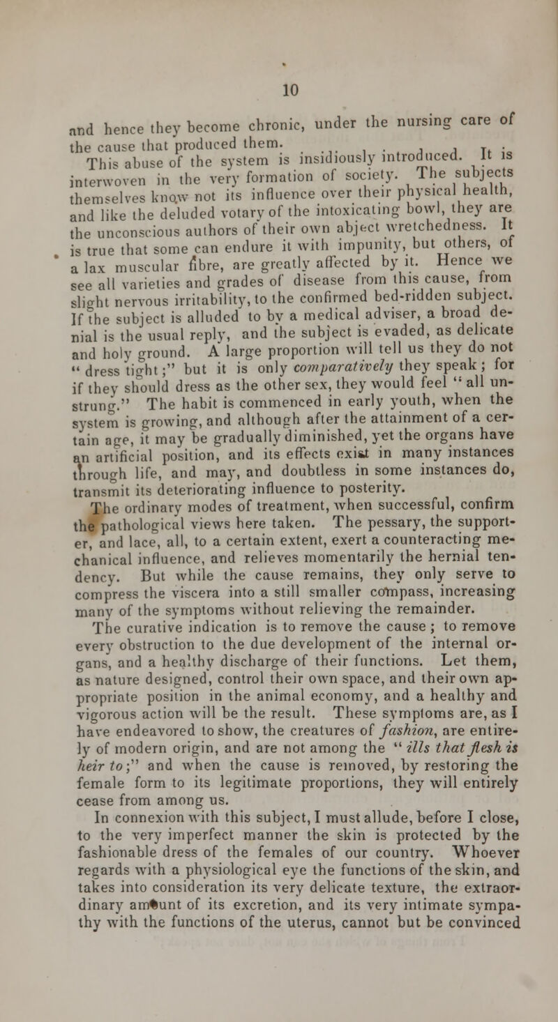 and hence they become chronic, under the nursing care of the cause that produced them. This abuse of the system is insidiously introduced. It is interwoven in the very formation of society. The subjects themselves know not its influence over their physical health, and like the deluded votary of the intoxicating bowl, they are the unconscious authors of their own abject wretchedness. It is true that some can endure it with impunity, but others, of a lax muscular fibre, are greatly affected by it. Hence we see all varieties and grades of disease from this cause, from slight nervous irritability, to the confirmed bed-ridden subject. If the subject is alluded to bv a medical adviser, a broad de- nial is the usual reply, and the subject is evaded, as delicate and holy ground. A large proportion will tell us they do not  dress tight; but it is only cojnparatively they speak ; for if they should dress as the other sex, they would feel  all un- strung. The habit is commenced in early youth, when the system is growing, and although after the attainment of a cer- tain age, it may be gradually diminished, yet the organs have an artificial position, and its effects exi&t in many instances through life, and may, and doubtless in some instances do, transmit its deteriorating influence to posterity. The ordinary modes of treatment, Avhen successful, confirm the pathological views here taken. The pessary, the support- er, and lace, all, to a certain extent, exert a counteracting me- chanical influence, and relieves momentarily the hernial ten- dency. But while the cause remains, they only serve to compress the viscera into a still smaller compass, increasing many of the symptoms without relieving the remainder. The curative indication is to remove the cause ; to remove every obstruction to the due development of the internal or- gans, and a healthy discharge of their functions. Let them, as nature designed, control their own space, and their own ap- propriate position in the animal economy, and a healthy and vigorous action will be the result. These symptoms are, as I have endeavored to show, the creatures of fashion, are entire- ly of modern origin, and are not among the  ills that flesh is heir to; and when the cause is removed, by restoring the female form to its legitimate proportions, they will entirely cease from among us. In connexion with this subject, I must allude, before I close, to the very imperfect manner the skin is protected by the fashionable dress of the females of our country. Whoever regards with a physiological eye the functions of the skin, and takes into consideration its very delicate texture, the extraor- dinary amount of its excretion, and its very intimate sympa- thy with the functions of the uterus, cannot but be convinced