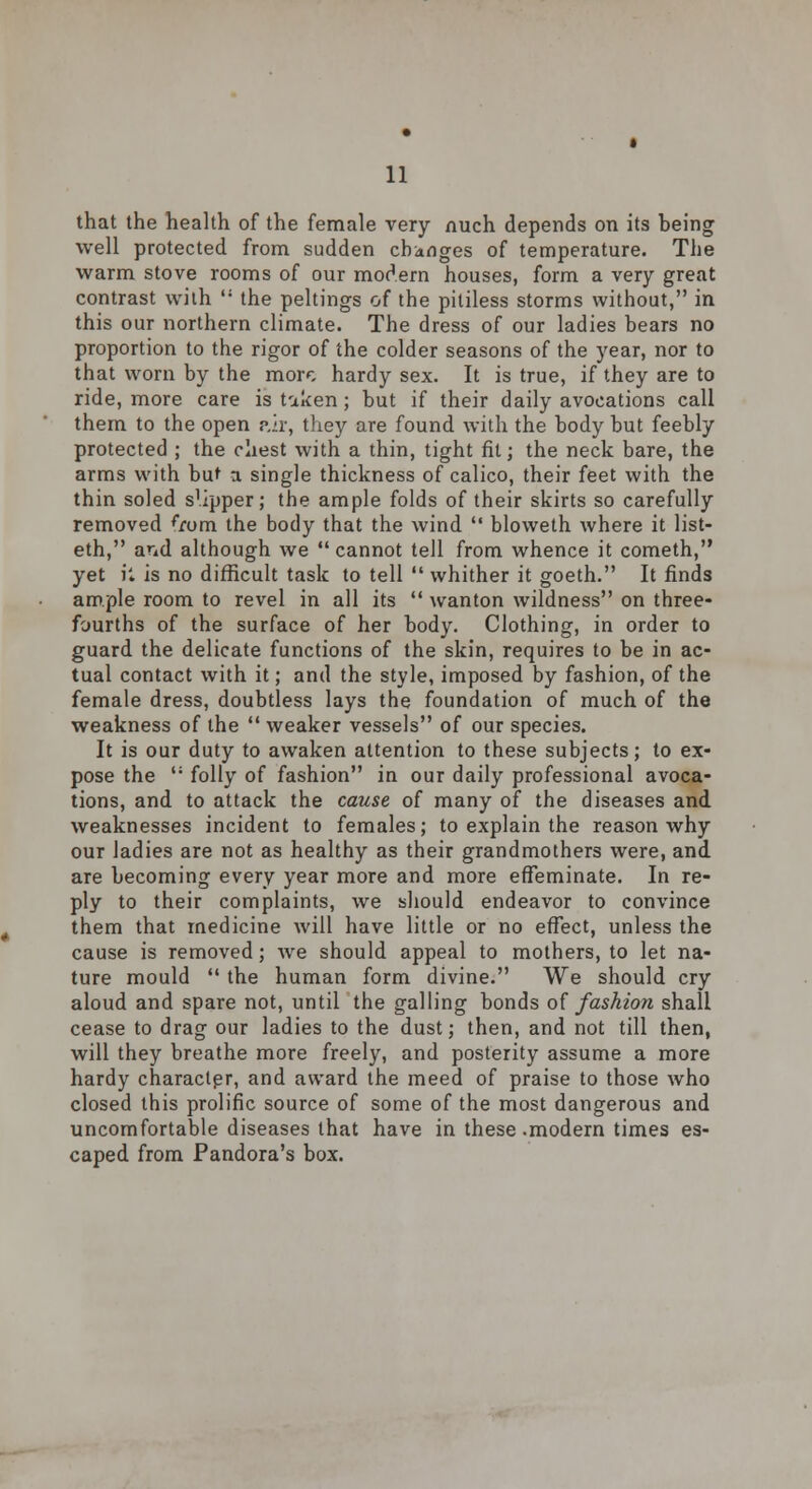 that the health of the female very nuch depends on its being well protected from sudden changes of temperature. The warm stove rooms of our modern houses, form a very great contrast with  the peltings of the pitiless storms without, in this our northern climate. The dress of our ladies bears no proportion to the rigor of the colder seasons of the year, nor to that worn by the more hardy sex. It is true, if they are to ride, more care is taken; but if their daily avocations call them to the open p,ir, they are found with the body but feebly protected ; the chest with a thin, tight fit; the neck bare, the arms with but a. single thickness of calico, their feet with the thin soled sapper; the ample folds of their skirts so carefully removed *rom the body that the wind '* bloweth where it list- eth, and although we cannot tell from whence it cometh, yet il is no difficult task to tell  whither it goeth. It finds ample room to revel in all its  wanton wildness on three- fourths of the surface of her body. Clothing, in order to guard the delicate functions of the skin, requires to be in ac- tual contact with it; and the style, imposed by fashion, of the female dress, doubtless lays the foundation of much of the weakness of the  weaker vessels of our species. It is our duty to awaken attention to these subjects; to ex- pose the ': folly of fashion in our daily professional avoca- tions, and to attack the cause of many of the diseases and weaknesses incident to females; to explain the reason why our ladies are not as healthy as their grandmothers were, and are becoming every year more and more effeminate. In re- ply to their complaints, we should endeavor to convince them that medicine will have little or no effect, unless the cause is removed; we should appeal to mothers, to let na- ture mould  the human form divine. We should cry aloud and spare not, until the galling bonds of fashion shall cease to drag our ladies to the dust; then, and not till then, will they breathe more freely, and posterity assume a more hardy character, and award the meed of praise to those who closed this prolific source of some of the most dangerous and uncomfortable diseases that have in these .modern times es- caped from Pandora's box.